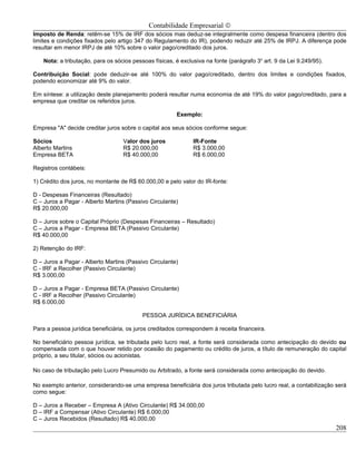 Contabilidade Empresarial ©
Imposto de Renda: retêm-se 15% de IRF dos sócios mas deduz-se integralmente como despesa financeira (dentro dos
limites e condições fixados pelo artigo 347 do Regulamento do IR), podendo reduzir até 25% de IRPJ. A diferença pode
resultar em menor IRPJ de até 10% sobre o valor pago/creditado dos juros.

    Nota: a tributação, para os sócios pessoas físicas, é exclusiva na fonte (parágrafo 3o art. 9 da Lei 9.249/95).

Contribuição Social: pode deduzir-se até 100% do valor pago/creditado, dentro dos limites e condições fixados,
podendo economizar até 9% do valor.

Em síntese: a utilização deste planejamento poderá resultar numa economia de até 19% do valor pago/creditado, para a
empresa que creditar os referidos juros.

                                                        Exemplo:

Empresa "A" decide creditar juros sobre o capital aos seus sócios conforme segue:

Sócios                             Valor dos juros             IR-Fonte
Alberto Martins                    R$ 20.000,00                R$ 3.000,00
Empresa BETA                       R$ 40.000,00                R$ 6.000,00

Registros contábeis:

1) Crédito dos juros, no montante de R$ 60.000,00 e pelo valor do IR-fonte:

D - Despesas Financeiras (Resultado)
C – Juros a Pagar - Alberto Martins (Passivo Circulante)
R$ 20.000,00

D – Juros sobre o Capital Próprio (Despesas Financeiras – Resultado)
C – Juros a Pagar - Empresa BETA (Passivo Circulante)
R$ 40.000,00

2) Retenção do IRF:

D – Juros a Pagar - Alberto Martins (Passivo Circulante)
C - IRF a Recolher (Passivo Circulante)
R$ 3.000,00

D – Juros a Pagar - Empresa BETA (Passivo Circulante)
C - IRF a Recolher (Passivo Circulante)
R$ 6.000,00

                                           PESSOA JURÍDICA BENEFICIÁRIA

Para a pessoa jurídica beneficiária, os juros creditados correspondem à receita financeira.

No beneficiário pessoa jurídica, se tributada pelo lucro real, a fonte será considerada como antecipação do devido ou
compensada com o que houver retido por ocasião do pagamento ou crédito de juros, a título de remuneração do capital
próprio, a seu titular, sócios ou acionistas.

No caso de tributação pelo Lucro Presumido ou Arbitrado, a fonte será considerada como antecipação do devido.

No exemplo anterior, considerando-se uma empresa beneficiária dos juros tributada pelo lucro real, a contabilização será
como segue:

D – Juros a Receber – Empresa A (Ativo Circulante) R$ 34.000,00
D – IRF a Compensar (Ativo Circulante) R$ 6.000,00
C – Juros Recebidos (Resultado) R$ 40.000,00
                                                                                                                      208
 