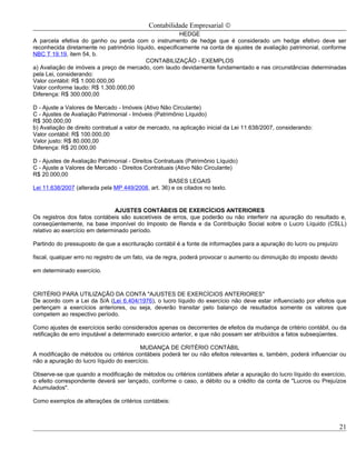 Contabilidade Empresarial ©
                                                        HEDGE
A parcela efetiva do ganho ou perda com o instrumento de hedge que é considerado um hedge efetivo deve ser
reconhecida diretamente no patrimônio líquido, especificamente na conta de ajustes de avaliação patrimonial, conforme
NBC T 19.19, item 54, b.
                                          CONTABILIZAÇÃO - EXEMPLOS
a) Avaliação de imóveis a preço de mercado, com laudo devidamente fundamentado e nas circunstâncias determinadas
pela Lei, considerando:
Valor contábil: R$ 1.000.000,00
Valor conforme laudo: R$ 1.300.000,00
Diferença: R$ 300.000,00

D - Ajuste a Valores de Mercado - Imóveis (Ativo Não Circulante)
C - Ajustes de Avaliação Patrimonial - Imóveis (Patrimônio Líquido)
R$ 300.000,00
b) Avaliação de direito contratual a valor de mercado, na aplicação inicial da Lei 11.638/2007, considerando:
Valor contábil: R$ 100.000,00
Valor justo: R$ 80.000,00
Diferença: R$ 20.000,00

D - Ajustes de Avaliação Patrimonial - Direitos Contratuais (Patrimônio Líquido)
C - Ajuste a Valores de Mercado - Direitos Contratuais (Ativo Não Circulante)
R$ 20.000,00
                                                     BASES LEGAIS
Lei 11.638/2007 (alterada pela MP 449/2008, art. 36) e os citados no texto.


                                AJUSTES CONTÁBEIS DE EXERCÍCIOS ANTERIORES
Os registros dos fatos contábeis são suscetíveis de erros, que poderão ou não interferir na apuração do resultado e,
conseqüentemente, na base imponível do Imposto de Renda e da Contribuição Social sobre o Lucro Líquido (CSLL)
relativo ao exercício em determinado período.

Partindo do pressuposto de que a escrituração contábil é a fonte de informações para a apuração do lucro ou prejuízo

fiscal, qualquer erro no registro de um fato, via de regra, poderá provocar o aumento ou diminuição do imposto devido

em determinado exercício.



CRITÉRIO PARA UTILIZAÇÃO DA CONTA "AJUSTES DE EXERCÍCIOS ANTERIORES"
De acordo com a Lei da S/A (Lei 6.404/1976), o lucro líquido do exercício não deve estar influenciado por efeitos que
pertençam a exercícios anteriores, ou seja, deverão transitar pelo balanço de resultados somente os valores que
competem ao respectivo período.

Como ajustes de exercícios serão considerados apenas os decorrentes de efeitos da mudança de critério contábil, ou da
retificação de erro imputável a determinado exercício anterior, e que não possam ser atribuídos a fatos subseqüentes.

                                         MUDANÇA DE CRITÉRIO CONTÁBIL
A modificação de métodos ou critérios contábeis poderá ter ou não efeitos relevantes e, também, poderá influenciar ou
não a apuração do lucro líquido do exercício.

Observe-se que quando a modificação de métodos ou critérios contábeis afetar a apuração do lucro líquido do exercício,
o efeito correspondente deverá ser lançado, conforme o caso, a débito ou a crédito da conta de "Lucros ou Prejuízos
Acumulados".

Como exemplos de alterações de critérios contábeis:



                                                                                                                        21
 