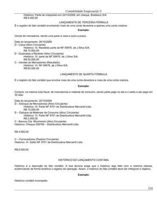 Contabilidade Empresarial ©
        Histórico: Parte de n/depósito em 22/10/2008, em cheque, Bradesco S/A
        R$ 9.000,00
                                        LANÇAMENTO DE TERCEIRA FÓRMULA
É o registro do fato contábil envolvendo mais de uma conta devedora e apenas uma conta credora.
                                                        Exemplo:

Venda de mercadoria, sendo uma parte à vista e outra a prazo.

Data do lançamento: 26/10/2008
D - Caixa (Ativo Circulante)
        Histórico: Vl. Recebido parte da NF 00676, de J.Silva S/A.
        R$ 10.000,00
D - Duplicatas a Receber (Ativo Circulante)
        Histórico: Vl. parte da NF 00676, de J.Silva S/A.
        R$ 50.000,00
C - Vendas de Mercadorias (Resultado)
        Histórico: Vl. NF 00676, de J.Silva S/A.
        R$ 60.000,00

                                         LANÇAMENTO DE QUARTA FÓRMULA

É o registro do fato contábil que envolve mais de uma conta devedora e mais de uma conta credora.

                                                        Exemplo:

Compra, na mesma nota fiscal, de mercadorias e material de consumo, sendo parte pago no ato e o saldo a ser pago em
30 dias:

Data do lançamento: 20/10/2008
D – Estoque de Mercadorias (Ativo Circulante)
        Histórico: Vl. Parte NF 9701 de Distribuidora Mercantil Ltda.
        R$ 10.000,00
D – Estoque de Materiais de Consumo (Ativo Circulante)
        Histórico: Vl. Parte NF 9701 de Distribuidora Mercantil Ltda.
        R$ 2.000,00
C - Bancos Cta. Movimento (Ativo Circulante)
Histórico: Cheque 009766 – Distribuidora Mercantil Ltda.

R$ 4.000,00

C – Fornecedores (Passivo Circulante)
Histórico: Vl. Saldo NF 9701 de Distribuidora Mercantil Ltda.

R$ 8.000,00



                                       HISTÓRICO DO LANÇAMENTO CONTÁBIL

Histórico é a descrição do fato contábil. A boa técnica exige que o histórico seja feito com a máxima clareza,
evidenciando de forma analítica o registro da operação. Assim, o histórico do fato contábil deve ser inteligível e objetivo.

                                                        Exemplo:

Histórico contábil incompleto:


                                                                                                                       210
 