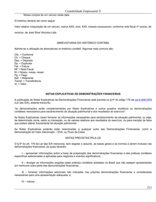Contabilidade Empresarial ©
        Nossa compra de um veículo nesta data

O histórico deveria ser como segue:

Valor relativo n/aquisição de um veículo, marca XXX, mod. XXX, chassis xxxxxxxxxxx, conforme nota fiscal nº xxxxxx, de

xx/xx/xx, de José Silva Veículos Ltda.



                                      ABREVIATURAS DO HISTÓRICO CONTÁBIL

Admite-se a utilização de abreviaturas no histórico contábil. Algumas mais comuns são:

Cfe. = Conforme
Ch. = Cheque
Dep. = Depósito
Dp. = Duplicata
Fat. = Fatura
NF = Nota Fiscal
N/ = Nosso, nossa, nesse
Pg. = Pago
Ref. = Referente
Transf. = Transferência
Vl. = Valor


                           NOTAS EXPLICATIVAS ÀS DEMONSTRAÇÕES FINANCEIRAS

A publicação de Notas Explicativas às Demonstrações Financeiras está prevista no § 4º do artigo 176 da Lei 6.404/1976
(Lei das S/A), adiante transcrito:

"as demonstrações serão complementadas por Notas Explicativas e outros quadros analíticos ou demonstrações
contábeis necessários para esclarecimento da situação patrimonial e dos resultados do exercício".

As Notas Explicativas visam fornecer as informações necessárias para esclarecimento da situação patrimonial, ou seja,
de determinada conta, saldo ou transação, ou de valores relativos aos resultados do exercício, ou para menção de fatos
que podem alterar futuramente tal situação patrimonial.

As Notas Explicativas poderão estar relacionadas a qualquer outra das Demonstrações Financeiras, como a
Demonstração do Valor Adicionado – DVA, ou Fluxo de Caixa.

                                            NOTAS PREVISTAS PELA LEI

O § 5º do art. 176 da Lei das S/A menciona, sem esgotar o assunto, as bases gerais e as normas a serem inclusas nas
demonstrações financeiras, as quais deverão:

      I – apresentar informações sobre a base de preparação das demonstrações financeiras e das práticas contábeis
específicas selecionadas e aplicadas para negócios e eventos significativos;

     II – divulgar as informações exigidas pelas práticas contábeis adotadas no Brasil que não estejam apresentadas
em nenhuma outra parte das demonstrações financeiras;

     III – fornecer informações adicionais não indicadas nas próprias demonstrações financeiras e consideradas
necessárias para uma apresentação adequada; e

      IV – indicar:

                                                                                                                  211
 