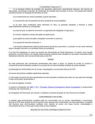 Contabilidade Empresarial ©
      a) os principais critérios de avaliação dos elementos patrimoniais, especialmente estoques, dos cálculos de
depreciação, amortização e exaustão, de constituição de provisões para encargos ou riscos, e dos ajustes para atender
a perdas prováveis na realização de elementos do ativo;

      b) os investimentos em outras sociedades, quando relevantes;

      c) o aumento de valor de elementos do ativo resultante de novas avaliações;

      d) os ônus reais constituídos sobre elementos do ativo, as garantias prestadas a terceiros e outras
responsabilidades eventuais ou contingentes;

      e) a taxa de juros, as datas de vencimento e as garantias das obrigações a longo prazo;

      f) o número, espécies e classes das ações do capital social;

      g) as opções de compra de ações outorgadas e exercidas no exercício;

      h) os ajustes de exercícios anteriores; e

      i) os eventos subsequentes à data de encerramento do exercício que tenham, ou possam vir a ter, efeito relevante
sobre a situação financeira e os resultados futuros da companhia.

A Lei das S/A estabeleceu os casos que deverão ser mencionados em Notas Explicativas; no entanto, essa menção
representa o conceito básico a ser seguido pelas empresas, podendo haver situações em que sejam necessárias Notas
Explicativas adicionais, além das já previstas pela Lei das S/A.

                                                          ORDEM

As notas explicativas são normalmente apresentadas pela ordem a seguir, no sentido de auxiliar os usuários a
compreender as demonstrações contábeis e a compará-las com demonstrações contábeis de outras entidades:

(a) declaração de conformidade com as normas, interpretações e comunicados técnicos do CFC;

(b) resumo das políticas contábeis significativas aplicadas;

(c) informação de suporte de itens apresentados nas demonstrações contábeis pela ordem em que cada demonstração
e cada rubrica sejam apresentadas; e

(d) outras divulgações, incluindo:

(i) passivos contingentes (ver NBC T 19.7 - Provisões, Passivos Contingentes e Ativos Contingentes) e compromissos
contratuais não reconhecidos; e

(ii) divulgações não financeiras, por exemplo, os objetivos e políticas de gestão do risco financeiro da entidade.

                                             CONFORMIDADE COM AS NBC

A entidade cujas demonstrações contábeis estão em conformidade com as normas, interpretações e comunicados
técnicos do CFC deve declarar de forma explícita e sem reservas essa conformidade nas notas explicativas. A entidade
não descreve suas demonstrações contábeis como estando de acordo com essas normas, interpretações e
comunicados técnicos a menos que cumpra todos os seus requisitos.

                                RESUMO DE POLÍTICAS CONTÁBEIS SIGNIFICATIVAS


                                                                                                                     212
 