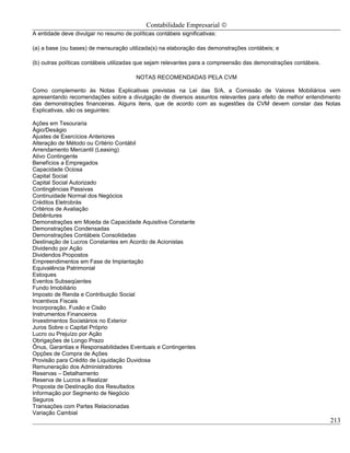 Contabilidade Empresarial ©
A entidade deve divulgar no resumo de políticas contábeis significativas:

(a) a base (ou bases) de mensuração utilizada(s) na elaboração das demonstrações contábeis; e

(b) outras políticas contábeis utilizadas que sejam relevantes para a compreensão das demonstrações contábeis.

                                         NOTAS RECOMENDADAS PELA CVM

Como complemento às Notas Explicativas previstas na Lei das S/A, a Comissão de Valores Mobiliários vem
apresentando recomendações sobre a divulgação de diversos assuntos relevantes para efeito de melhor entendimento
das demonstrações financeiras. Alguns itens, que de acordo com as sugestões da CVM devem constar das Notas
Explicativas, são os seguintes:

Ações em Tesouraria
Ágio/Deságio
Ajustes de Exercícios Anteriores
Alteração de Método ou Critério Contábil
Arrendamento Mercantil (Leasing)
Ativo Contingente
Benefícios a Empregados
Capacidade Ociosa
Capital Social
Capital Social Autorizado
Contingências Passivas
Continuidade Normal dos Negócios
Créditos Eletrobrás
Critérios de Avaliação
Debêntures
Demonstrações em Moeda de Capacidade Aquisitiva Constante
Demonstrações Condensadas
Demonstrações Contábeis Consolidadas
Destinação de Lucros Constantes em Acordo de Acionistas
Dividendo por Ação
Dividendos Propostos
Empreendimentos em Fase de Implantação
Equivalência Patrimonial
Estoques
Eventos Subseqüentes
Fundo Imobiliário
Imposto de Renda e Contribuição Social
Incentivos Fiscais
Incorporação, Fusão e Cisão
Instrumentos Financeiros
Investimentos Societários no Exterior
Juros Sobre o Capital Próprio
Lucro ou Prejuízo por Ação
Obrigações de Longo Prazo
Ônus, Garantias e Responsabilidades Eventuais e Contingentes
Opções de Compra de Ações
Provisão para Crédito de Liquidação Duvidosa
Remuneração dos Administradores
Reservas – Detalhamento
Reserva de Lucros a Realizar
Proposta de Destinação dos Resultados
Informação por Segmento de Negócio
Seguros
Transações com Partes Relacionadas
Variação Cambial
                                                                                                                 213
 