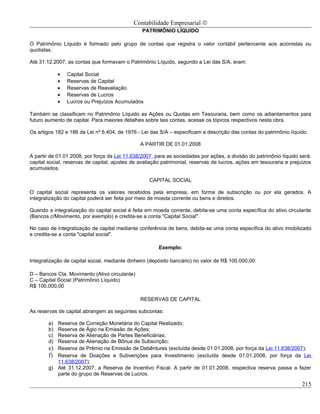 Contabilidade Empresarial ©
                                                PATRIMÔNIO LÍQUIDO

O Patrimônio Líquido é formado pelo grupo de contas que registra o valor contábil pertencente aos acionistas ou
quotistas.

Até 31.12.2007, as contas que formavam o Patrimônio Líquido, segundo a Lei das S/A, eram:

             •   Capital Social
             •   Reservas de Capital
             •   Reservas de Reavaliação
             •   Reservas de Lucros
             •   Lucros ou Prejuízos Acumulados

Também se classificam no Patrimônio Líquido as Ações ou Quotas em Tesouraria, bem como os adiantamentos para
futuro aumento de capital. Para maiores detalhes sobre tais contas, acesse os tópicos respectivos nesta obra.

Os artigos 182 e 186 da Lei nº 6.404, de 1976 - Lei das S/A – especificam a descrição das contas do patrimônio líquido.

                                               A PARTIR DE 01.01.2008

A partir de 01.01.2008, por força da Lei 11.638/2007, para as sociedades por ações, a divisão do patrimônio líquido será:
capital social, reservas de capital, ajustes de avaliação patrimonial, reservas de lucros, ações em tesouraria e prejuízos
acumulados.

                                                   CAPITAL SOCIAL

O capital social representa os valores recebidos pela empresa, em forma de subscrição ou por ela gerados. A
integralização do capital poderá ser feita por meio de moeda corrente ou bens e direitos.

Quando a integralização do capital social é feita em moeda corrente, debita-se uma conta específica do ativo circulante
(Bancos c/Movimento, por exemplo) e credita-se a conta "Capital Social".

No caso de integralização de capital mediante conferência de bens, debita-se uma conta específica do ativo imobilizado
e credita-se a conta "capital social".

                                                       Exemplo:

Integralização de capital social, mediante dinheiro (depósito bancário) no valor de R$ 100.000,00:

D – Bancos Cta. Movimento (Ativo circulante)
C – Capital Social (Patrimônio Líquido)
R$ 100.000,00

                                               RESERVAS DE CAPITAL

As reservas de capital abrangem as seguintes subcontas:

        a) Reserva de Correção Monetária do Capital Realizado;
        b) Reserva de Ágio na Emissão de Ações;
        c) Reserva de Alienação de Partes Beneficiárias;
        d) Reserva de Alienação de Bônus de Subscrição;
        e) Reserva de Prêmio na Emissão de Debêntures (excluída desde 01.01.2008, por força da Lei 11.638/2007);
        f) Reserva de Doações e Subvenções para Investimento (excluída desde 01.01.2008, por força da Lei
           11.638/2007);
        g) Até 31.12.2007, a Reserva de Incentivo Fiscal. A partir de 01.01.2008, respectiva reserva passa a fazer
           parte do grupo de Reservas de Lucros.

                                                                                                                      215
 