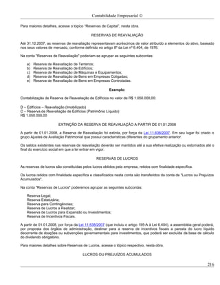 Contabilidade Empresarial ©

Para maiores detalhes, acesse o tópico “Reservas de Capital”, nesta obra.

                                            RESERVAS DE REAVALIAÇÃO

Até 31.12.2007, as reservas de reavaliação representavam acréscimos de valor atribuído a elementos do ativo, baseado
nos seus valores de mercado, conforme definido no artigo 8º da Lei nº 6.404, de 1976.

Na conta "Reservas de Reavaliação" poderiam-se agrupar as seguintes subcontas:

    a)   Reserva de Reavaliação de Terrenos;
    b)   Reserva de Reavaliação de Edifícios;
    c)   Reserva de Reavaliação de Máquinas e Equipamentos;
    d)   Reserva de Reavaliação de Bens em Empresas Coligadas;
    e)   Reserva de Reavaliação de Bens em Empresas Controladas.

                                                       Exemplo:

Contabilização de Reserva de Reavaliação de Edifícios no valor de R$ 1.050.000,00:

D – Edifícios – Reavaliação (Imobilizado)
C – Reserva de Reavaliação de Edifícios (Patrimônio Líquido)
R$ 1.050.000,00

                       EXTINÇÃO DA RESERVA DE REAVALIAÇÃO A PARTIR DE 01.01.2008

A partir de 01.01.2008, a Reserva de Reavaliação foi extinta, por força da Lei 11.638/2007. Em seu lugar foi criado o
grupo Ajustes de Avaliação Patrimonial que possui características diferentes do grupamento anterior.

Os saldos existentes nas reservas de reavaliação deverão ser mantidos até a sua efetiva realização ou estornados até o
final do exercício social em que a lei entrar em vigor.

                                               RESERVAS DE LUCROS

As reservas de lucros são constituídas pelos lucros obtidos pela empresa, retidos com finalidade específica.

Os lucros retidos com finalidade específica e classificados nesta conta são transferidos da conta de "Lucros ou Prejuízos
Acumulados".

Na conta "Reservas de Lucros" poderemos agrupar as seguintes subcontas:

    Reserva Legal;
    Reserva Estatutária;
    Reserva para Contingências;
    Reserva de Lucros a Realizar;
    Reserva de Lucros para Expansão ou Investimentos;
    Reserva de Incentivos Fiscais.

A partir de 01.01.2008, por força da Lei 11.638/2007 (que incluiu o artigo 195-A à Lei 6.404), a assembléia geral poderá,
por proposta dos órgãos de administração, destinar para a reserva de incentivos fiscais a parcela do lucro líquido
decorrente de doações ou subvenções governamentais para investimentos, que poderá ser excluída da base de cálculo
do dividendo obrigatório.

Para maiores detalhes sobre Reservas de Lucros, acesse o tópico respectivo, nesta obra.

                                       LUCROS OU PREJUÍZOS ACUMULADOS

                                                                                                                     216
 