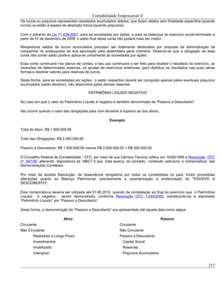 Contabilidade Empresarial ©
Os lucros ou prejuízos representam resultados acumulados obtidos, que foram retidos sem finalidade específica (quando
lucros) ou estão à espera de absorção futura (quando prejuízos).

Com o advento da Lei 11.638/2007, para as sociedades por ações, e para os balanços do exercício social terminado a
partir de 31 de dezembro de 2008, o saldo final desta conta não poderá mais ser credor.

Respectivos saldos de lucros acumulados precisam ser totalmente destinados por proposta da administração da
companhia no pressuposto de sua aprovação pela assembléia geral ordinária. Observe-se que a obrigação de essa
conta não conter saldo positivo aplica-se unicamente às sociedades por ações.

Essa conta continuará nos planos de contas, e seu uso continuará a ser feito para receber o resultado do exercício, as
reversões de determinadas reservas, os ajustes de exercícios anteriores, para distribuir os resultados nas suas várias
formas e destinar valores para reservas de lucros.

Desta forma, para as sociedades por ações, o saldo respectivo deverá ser composto apenas pelos eventuais prejuízos
acumulados (saldo devedor), não absorvidos pelas demais reservas.

                                          PATRIMÔNIO LÍQUIDO NEGATIVO

No caso em que o valor do Patrimônio Líquido é negativo é também denominado de "Passivo a Descoberto".

Isto ocorre quando o valor das obrigações para com terceiros é superior ao dos ativos.

                                                       Exemplo:

Total do Ativo: R$ 1.500.000,00

Total das Obrigações: R$ 2.000.000,00

Passivo a Descoberto: R$ 1.500.000,00 menos R$ 2.000.000,00 = R$ 500.000,00

O Conselho Federal de Contabilidade - CFC, por meio de sua Câmara Técnica, editou em 16/06/1999 a Resolução CFC
nº 847/99, alterando dispositivos da NBCT-3 que trata acerca do conceito, conteúdo, estrutura e nomenclatura das
Demonstrações Contábeis.

Por meio da aludida Resolução, de observância obrigatória por todos os contabilistas no país, foram procedidas
alterações quanto ao Balanço Patrimonial, precisamente a caracterização e evidenciação do "PASSIVO A
DESCOBERTO".

Esta nomenclatura deveria ser utilizada até 01.06.2010, quando da constatação ao final do exercício que o Patrimônio
Líquido é negativo, sendo demonstrado, conforme Resolução CFC 1.049/2005, substituindo-se a expressão
“Patrimônio Líquido” por “Passivo a Descoberto”.

Desta forma, a demonstração do “Passivo a Descoberto” era apresentada até aquela data como segue:

                          Ativo                                                          Passivo
Circulante                                                   Circulante
Não Circulante                                               Não Circulante
       Realizável a Longo Prazo                              Passivo a Descoberto
       Investimentos                                           Capital Social
       Imobilizado                                             Reservas
       Intangível                                              Prejuízos Acumulados


                                                                                                                  217
 