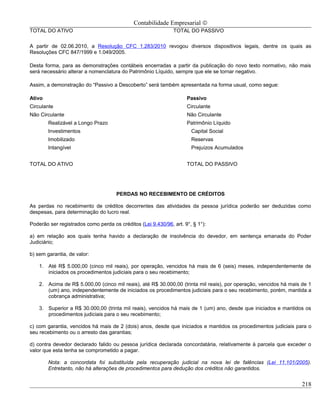 Contabilidade Empresarial ©
TOTAL DO ATIVO                                                TOTAL DO PASSIVO

A partir de 02.06.2010, a Resolução CFC 1.283/2010 revogou diversos dispositivos legais, dentre os quais as
Resoluções CFC 847/1999 e 1.049/2005.

Desta forma, para as demonstrações contábeis encerradas a partir da publicação do novo texto normativo, não mais
será necessário alterar a nomenclatura do Patrimônio Líquido, sempre que ele se tornar negativo.

Assim, a demonstração do “Passivo a Descoberto” será também apresentada na forma usual, como segue:

Ativo                                                               Passivo
Circulante                                                          Circulante
Não Circulante                                                      Não Circulante
        Realizável a Longo Prazo                                    Patrimônio Líquido
        Investimentos                                                 Capital Social
        Imobilizado                                                   Reservas
        Intangível                                                    Prejuízos Acumulados


TOTAL DO ATIVO                                                      TOTAL DO PASSIVO




                                     PERDAS NO RECEBIMENTO DE CRÉDITOS

As perdas no recebimento de créditos decorrentes das atividades da pessoa jurídica poderão ser deduzidas como
despesas, para determinação do lucro real.

Poderão ser registrados como perda os créditos (Lei 9.430/96, art. 9°, § 1°):

a) em relação aos quais tenha havido a declaração de insolvência do devedor, em sentença emanada do Poder
Judiciário;

b) sem garantia, de valor:

    1. Até R$ 5.000,00 (cinco mil reais), por operação, vencidos há mais de 6 (seis) meses, independentemente de
       iniciados os procedimentos judiciais para o seu recebimento;

    2. Acima de R$ 5.000,00 (cinco mil reais), até R$ 30.000,00 (trinta mil reais), por operação, vencidos há mais de 1
       (um) ano, independentemente de iniciados os procedimentos judiciais para o seu recebimento, porém, mantida a
       cobrança administrativa;

    3. Superior a R$ 30.000,00 (trinta mil reais), vencidos há mais de 1 (um) ano, desde que iniciados e mantidos os
       procedimentos judiciais para o seu recebimento;

c) com garantia, vencidos há mais de 2 (dois) anos, desde que iniciados e mantidos os procedimentos judiciais para o
seu recebimento ou o arresto das garantias;

d) contra devedor declarado falido ou pessoa jurídica declarada concordatária, relativamente à parcela que exceder o
valor que esta tenha se comprometido a pagar.

        Nota: a concordata foi substituída pela recuperação judicial na nova lei de falências (Lei 11.101/2005).
        Entretanto, não há alterações de procedimentos para dedução dos créditos não garantidos.


                                                                                                                   218
 