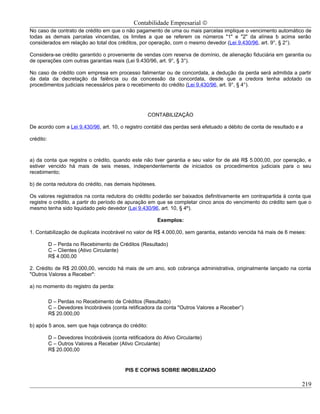 Contabilidade Empresarial ©
No caso de contrato de crédito em que o não pagamento de uma ou mais parcelas implique o vencimento automático de
todas as demais parcelas vincendas, os limites a que se referem os números "1" e "2" da alínea b acima serão
considerados em relação ao total dos créditos, por operação, com o mesmo devedor (Lei 9.430/96, art. 9°, § 2°).

Considera-se crédito garantido o proveniente de vendas com reserva de domínio, de alienação fiduciária em garantia ou
de operações com outras garantias reais (Lei 9.430/96, art. 9°, § 3°).

No caso de crédito com empresa em processo falimentar ou de concordata, a dedução da perda será admitida a partir
da data da decretação da falência ou da concessão da concordata, desde que a credora tenha adotado os
procedimentos judiciais necessários para o recebimento do crédito (Lei 9.430/96, art. 9°, § 4°).




                                                     CONTABILIZAÇÃO

De acordo com a Lei 9.430/96, art. 10, o registro contábil das perdas será efetuado a débito de conta de resultado e a

crédito:



a) da conta que registra o crédito, quando este não tiver garantia e seu valor for de até R$ 5.000,00, por operação, e
estiver vencido há mais de seis meses, independentemente de iniciados os procedimentos judiciais para o seu
recebimento;

b) de conta redutora do crédito, nas demais hipóteses.

Os valores registrados na conta redutora do crédito poderão ser baixados definitivamente em contrapartida à conta que
registre o crédito, a partir do período de apuração em que se completar cinco anos do vencimento do crédito sem que o
mesmo tenha sido liquidado pelo devedor (Lei 9.430/96, art. 10, § 4º).

                                                         Exemplos:

1. Contabilização de duplicata incobrável no valor de R$ 4.000,00, sem garantia, estando vencida há mais de 6 meses:

           D – Perda no Recebimento de Créditos (Resultado)
           C – Clientes (Ativo Circulante)
           R$ 4.000,00

2. Crédito de R$ 20.000,00, vencido há mais de um ano, sob cobrança administrativa, originalmente lançado na conta
"Outros Valores a Receber":

a) no momento do registro da perda:

           D – Perdas no Recebimento de Créditos (Resultado)
           C – Devedores Incobráveis (conta retificadora da conta "Outros Valores a Receber”)
           R$ 20.000,00

b) após 5 anos, sem que haja cobrança do crédito:

           D – Devedores Incobráveis (conta retificadora do Ativo Circulante)
           C – Outros Valores a Receber (Ativo Circulante)
           R$ 20.000,00


                                            PIS E COFINS SOBRE IMOBILIZADO

                                                                                                                     219
 
