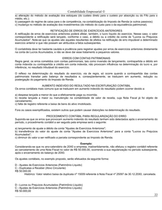 Contabilidade Empresarial ©
a) alteração do método de avaliação dos estoques (do custeio direto para o custeio por absorção ou do Fifo para o
médio, etc.);
b) passagem do regime de caixa para o de competência, na contabilização do Imposto de Renda (e outros passivos);
c) mudança no método de avaliação dos investimentos (do método do custo para o da equivalência patrimonial).

                              RETIFICAÇÃO DE ERROS DE EXERCÍCIOS ANTERIORES
A retificação de erros de exercícios anteriores poderá afetar, também, o lucro líquido do exercício. Nesse caso, o valor
correspondente a retificação será lançado, conforme o caso, a débito ou a crédito da conta de "Lucros ou Prejuízos
Acumulados". Note-se que os ajustes são aqueles resultantes de efeitos na retificação de erro imputável a determinado
exercício anterior e que não possam ser atribuídos a fatos subseqüentes.

O contabilista deve ter bastante cautela e prudência para registrar ajustes por erros de exercícios anteriores diretamente
na conta de Lucros Acumulados, e não se deve dar esse tratamento a pequenos valores.

                                          ERROS COM CONTAS PATRIMONIAIS
Regra geral, os erros cometidos com contas patrimoniais, tais como inversão de lançamento, contrapartida a débito em
conta indevida ou contrapartida a crédito em conta indevida, não provocam influência na determinação do lucro e, por
inferência, no resultado tributável do exercício.

O reflexo na determinação do resultado do exercício, via de regra, só ocorre quando a contrapartida das contas
patrimoniais transitar pelo balanço de resultados e, conseqüentemente, se traduzem em aumento, redução ou
postergação do pagamento do Imposto de Renda.

                      AUMENTO INDEVIDO DO RESULTADO NA ESCRITURAÇÃO CONTÁBIL
Os erros contábeis mais comuns que se traduzem em aumento indevido do resultado podem ocorrer devido a:

a) despesa lançada a menor do que a efetivamente paga ou incorrida;
b) receita lançada a maior ou manutenção na contabilidade de valor de receita, cuja Nota Fiscal já foi objeto de
cancelamento;
c) falta de registro referente a baixa de bens do ativo imobilizado.

Fora os casos exemplificados, existem outros que podem causar distorções na determinação do resultado.

                         PROCEDIMENTO CONTÁBIL PARA REGULARIZAÇÃO DO ERRO
Supondo-se que os erros que provocam aumento indevido do resultado tenham sido detectados após o encerramento do
período, o procedimento contábil a ser seguido pela empresa será o seguinte:

a) lançamento de ajuste a débito da conta "Ajustes de Exercícios Anteriores";
b) transferência do valor do ajuste da conta "Ajustes de Exercícios Anteriores" para a conta "Lucros ou Prejuízos
Acumulados";
c) diminuir do valor a ser retificado a parcela correspondente ao Imposto de Renda.

                                                    Exemplo:
Considerando-se que no ano-calendário de 20X0 a empresa, inadvertidamente, não efetuou o registro contábil referente
ao cancelamento de uma Nota Fiscal no valor de R$ 50.000,00, ocorrendo a sua regularização no período subseqüente,
após o encerramento do balanço de 20X0.

Os ajustes contábeis, no exemplo proposto, serão efetuados da seguinte forma:

D - Ajustes de Exercícios Anteriores (Patrimônio Líquido)
C - Duplicatas a Receber (Ativo Circulante)
R$ 50.000,00
        Histórico: Valor relativo baixa da duplicata nº 15009 referente à Nota Fiscal nº 25097 de 30.12.20X0, cancelada.



D - Lucros ou Prejuízos Acumulados (Patrimônio Líquido)
C - Ajustes de Exercícios Anteriores (Patrimônio Líquido)
R$ 50.000,00
                                                                                                                       22
 