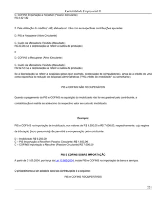 Contabilidade Empresarial ©
C. COFINS Importação a Recolher (Passivo Circulante)
R$ 4.421,82



2. Pela utilização do crédito (1/48) efetuada no mês com as respectivas contribuições apuradas:

D. PIS a Recuperar (Ativo Circulante)

C. Custo da Mercadoria Vendida (Resultado)
R$ 20,00 (se a depreciação se referir a custos de produção)

e

D. COFINS a Recuperar (Ativo Circulante)

C. Custo da Mercadoria Vendida (Resultado)
R$ 92,12 (se a depreciação se referir a custos de produção)

Se a depreciação se referir a despesas gerais (por exemplo, depreciação de computadores), lança-se a crédito de uma
conta específica de redução de despesas administrativas ("PIS crédito de imobilizado" ou semelhante).



                                         PIS e COFINS NÃO RECUPERÁVEIS



Quando o pagamento do PIS e COFINS na aquisição do imobilizado não for recuperável pelo contribuinte, a

contabilização é restrita ao acréscimo do respectivo valor ao custo do imobilizado.




                                                        Exemplo:

PIS e COFINS na importação de imobilizado, nos valores de R$ 1.650,00 e R$ 7.600,00, respectivamente, cujo regime

de tributação (lucro presumido) não permitirá a compensação pelo contribuinte:

D – Imobilizado R$ 9.250,00
C – PIS Importação a Recolher (Passivo Circulante) R$ 1.650,00
C – COFINS Importação a Recolher (Passivo Circulante) R$ 7.600,00


                                         PIS E COFINS SOBRE IMPORTAÇÃO

A partir de 01.05.2004, por força da Lei 10.865/2004, incide PIS e COFINS na importação de bens e serviços.



O procedimento a ser adotado para tais contribuições é a seguinte:

                                            PIS e COFINS RECUPERÁVEIS



                                                                                                               221
 