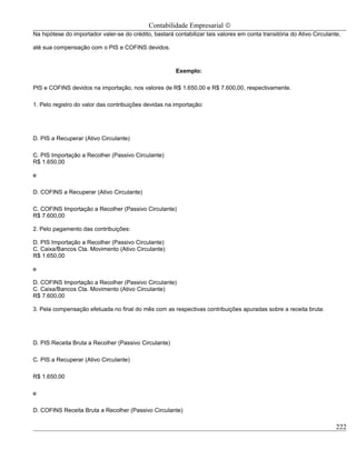 Contabilidade Empresarial ©
Na hipótese do importador valer-se do crédito, bastará contabilizar tais valores em conta transitória do Ativo Circulante,

até sua compensação com o PIS e COFINS devidos.



                                                        Exemplo:

PIS e COFINS devidos na importação, nos valores de R$ 1.650,00 e R$ 7.600,00, respectivamente.

1. Pelo registro do valor das contribuições devidas na importação:




D. PIS a Recuperar (Ativo Circulante)

C. PIS Importação a Recolher (Passivo Circulante)
R$ 1.650,00

e

D. COFINS a Recuperar (Ativo Circulante)

C. COFINS Importação a Recolher (Passivo Circulante)
R$ 7.600,00

2. Pelo pagamento das contribuições:

D. PIS Importação a Recolher (Passivo Circulante)
C. Caixa/Bancos Cta. Movimento (Ativo Circulante)
R$ 1.650,00

e

D. COFINS Importação a Recolher (Passivo Circulante)
C. Caixa/Bancos Cta. Movimento (Ativo Circulante)
R$ 7.600,00

3. Pela compensação efetuada no final do mês com as respectivas contribuições apuradas sobre a receita bruta:




D. PIS Receita Bruta a Recolher (Passivo Circulante)

C. PIS a Recuperar (Ativo Circulante)

R$ 1.650,00

e

D. COFINS Receita Bruta a Recolher (Passivo Circulante)

                                                                                                                        222
 