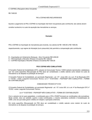 Contabilidade Empresarial ©
C. COFINS a Recuperar (Ativo Circulante)

R$ 7.600,00

                                        PIS e COFINS NÃO RECUPERÁVEIS



Quando o pagamento do PIS e COFINS na importação não forem recuperáveis pelo contribuinte, tais valores devem

constituir acréscimo no custo de aquisição das mercadorias ou serviços.




                                                      Exemplo:




PIS e COFINS na importação de mercadorias para revenda, nos valores de R$ 1.650,00 e R$ 7.600,00,

respectivamente, cujo regime de tributação (lucro presumido) não permitirá a compensação pelo contribuinte:




D – Importações em Andamento (Estoques - Ativo Circulante) R$ 9.250,00
C – PIS Importação a Recolher (Passivo Circulante) R$ 1.650,00
C – COFINS Importação a Recolher (Passivo Circulante) R$ 7.600,00


                                         PIS E COFINS NÃO CUMULATIVOS

O Conselho Federal de Contabilidade (CFC), através do Comunicado Técnico 1/2003 (adiante reproduzido), estabeleceu
que “em conta específica (Recuperação de PIS) deve ser contabilizado o crédito valendo como redutor do custo da
mercadoria ou da despesa na prestação de serviços”:

O Conselho Federal de Contabilidade, por permissão Regimental – art. 13º , inciso XXI, c/c o art. 4º da Resolução CFC
n.º 751/93 – emite o seguinte Comunicado Técnico: Lei n.º 10.637/2002 – PIS/PASEP NÃO CUMULATIVO – FORMA
DE CONTABILIZAÇÃO.

                                           COMUNICADO TÉCNICO Nº 01/03

O Conselho Federal de Contabilidade, por permissão Regimental - art. 13º, inciso XXI, c/c o art. 4º da Resolução CFC nº
751/93 - emite o seguinte Comunicado Técnico:

                Lei nº 10.637/2002 - PIS/PASEP NÃO CUMULATIVO – FORMA DE CONTABILIZAÇÃO

Com o advento da lei supra epigrafada, a contribuição para o PIS e PASEP tornaram-se contribuições não-cumulativas.
Neste sentido, deve ser adotado, quanto a estas contribuições, a mesma sistemática conferida à Contabilização do
ICMS, uma vez que estas geram créditos em relação a operações anteriores.

Em conta específica (Recuperação de PIS) deve ser contabilizado o crédito valendo como redutor do custo da
mercadoria ou da despesa na prestação de serviços.



                                                                                                                   223
 
