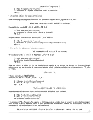 Contabilidade Empresarial ©
       D - PIS a Recuperar (Ativo Circulante)
       C - PIS Crédito de Despesas Financeiras* (Conta de Resultado)
       R$ 8,25

* Esta conta é redutora das despesas financeiras.

Nota: observar que as despesas financeiras não geram mais créditos do PIS, a partir de 01.08.2004.

                             CRÉDITO DE ENERGIA ELÉTRICA e OUTRAS DESPESAS

Energia Elétrica no mês R$ 1.000,00 x 1,65% = R$ 16,50

       D - PIS a Recuperar (Ativo Circulante)
       C - PIS Crédito de Energia Elétrica* (Conta de Resultado)
       R$ 16,50

Aluguéis pagos a pessoa jurídica: R$ 5.000,00 x 1,65% R$ 82,50

       D - PIS a Recuperar (Ativo Circulante)
       C - PIS Crédito de Custos ou Despesas Operacionais* (Conta de Resultado)
       R$ 82,50

* Estas contas são redutoras de custos ou despesas.

                                 CRÉDITO RELATIVO À DEVOLUÇÃO DE VENDAS

Devolução de vendas no valor de R$ 4.000,00 x 1,65% = R$ 66,00

       D - PIS a Recuperar (Ativo Circulante)
       C - PIS sobre Receita (Conta de Resultado)
       R$ 66,00

Nota: na prática, o crédito do PIS de devoluções de vendas é um estorno da despesa do PIS contabilizada
anteriormente, por isso, o crédito do mesmo recai sobre a própria conta de resultado onde foi contabilizado o PIS sobre
as vendas.

                                                    DÉBITO DO PIS

Total da receita bruta: R$ 250.000,00
Débito do PIS: R$ 250.000,00 x 1,65% = 4.125,00

       D - PIS sobre Receita (Conta de Resultado)
       C - PIS a Recolher (Passivo Circulante)
       R$ 4.125,00

                                   APURAÇÃO CONTÁBIL DO PIS A RECOLHER:

Pela transferência dos créditos do PIS, apurados no mês, á conta de PIS a Recolher:

       D - PIS a Recolher (Passivo Circulante)
       C - PIS a Recuperar (Ativo Circulante)
       R$ * (conforme valor apurado no mês)

* Se o saldo do PIS a Recuperar for superior ao débito apurado no período, deve-se transferir só o montante exato para
zerar a conta de PIS a Recolher, sendo o saldo remanescente mantido na Conta de PIS a Recuperar, para futura
compensação com o próprio PIS ou outros tributos federais.

            APLICAÇÃO DO PRESENTE TÓPICO AOS CRÉDITOS DA COFINS A PARTIR DE 01.02.2004
                                                                                                                   225
 