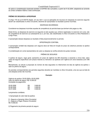 Contabilidade Empresarial ©
Se aplica a contabilização explanada também à COFINS não cumulativa, a partir de 01.02.2004, adaptando-se somente
as contas contábeis relativa a esta contribuição.


PRÊMIO DE SEGUROS A APROPRIAR

O artigo 179 da Lei 6.404/76 dispõe, em seu item I, que as aplicações de recursos em despesas do exercício seguinte
devem ser classificadas no Ativo Circulante, devendo ser apropriadas no resultado quando incorridas.

                                               DESPESAS INCORRIDAS

Consideram-se despesas incorridas aquelas de competência do período-base que tenham sido pagas ou não.

Desta forma, as despesas de exercício (s) seguinte (s) são aquelas que, embora registradas no exercício em curso, são
de competência de exercício (s) subseqüente (s) e, por isso, são classificadas no Ativo Circulante ou Ativo Realizável a
Longo Prazo.

A apropriação dessas despesas ao resultado é feita proporcionalmente no período.

                                               APROPRIAÇÃO CONTÁBIL

A apropriação contábil das despesas com seguros deve ser feita em função do prazo da cobertura prevista na apólice
correspondente.

A contabilização em conta representativa de custo ou despesa se verifica através de quotas mensais.

                                                   PRÊMIO DE SEGUROS

A apólice de seguro, regra geral, apresenta um prazo de vigência de 365 (trezentos e sessenta e cinco) dias, salvo
casos de seguros específicos com prazos maiores ou menores e as apólices com vigência em anos bissextos (com 366
dias).

Mensalmente, se calcula a proporção do número de dias segurados no mês/número de dias da vigência da apólice x
valor do prêmio de seguro.

As parcelas correspondentes aos períodos seguintes deverão ser mantidas no Ativo Circulante, uma vez que se trata de
uma despesa ainda não incorrida.

                                                       Exemplo:

Vigência da apólice: 20.05.2008 a 20.05.2009
Valor do prêmio de seguro: R$ 10.000,00
Condições de pagamento:

20.05.2008                   R$         3.000,00
20.06.2008                   R$         3.500,00
20.07.2008                   R$         3.500,00

Lançamentos contábeis:

1) Apropriação do valor total da apólice:

D - Seguros a Apropriar (Ativo Circulante)
C - Seguros a Pagar (Passivo Circulante)
R$ 10.000,00

2) Pagamento da primeira parcela do seguro:

                                                                                                                    226
 