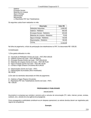 Contabilidade Empresarial ©
       Salários
       Encargos Sociais
       Materiais de Limpeza
       Água e Energia
       Depreciações
       Manutenção
       (-) Reembolso PAT dos Trabalhadores

Os seguintes custos foram realizados no mês:

                                                Descrição:                Valor R$
                                  Refeições Adquiridas                       5.000,00
                                  Salários - Refeitório                        650,00
                                  Encargos Sociais - Refeitório                403,00
                                  Materiais de Limpeza - Refeitório             75,00
                                  Água e Energia - Refeitório                  120,00
                                  Depreciações - Refeitório                    190,00
                                  TOTAL                                      6.438,00

Na folha de pagamento, a título de participação dos trabalhadores no PAT, foi descontado R$ 1.050,00.

Contabilização:

1) Dos gastos efetuados no mês:

D – Aquisição de Refeições (Centro de Custo – PAT) R$ 5.000,00
D – Salários (Centro de Custo – PAT) R$ 650,00
D – Encargos Sociais (Centro de Custo – PAT) R$ 403,00
D – Materiais de Limpeza (Centro de Custo – PAT) R$ 75,00
D – Água e Energia (Centro de Custo – PAT) R$ 120,00
C – Contas a Pagar (Passivo Circulante) R$ 6.248,00

D – Depreciações (Centro de Custo – PAT)
C – Depreciações Acumuladas (Ativo Imobilizado)
R$ 190,00

2) Do valor do reembolso descontado em folha de pagamento:

D – Salários a Pagar (Passivo Circulante)
C - Reembolso PAT dos Trabalhadores (Centro de Custo – PAT)
R$ 1.050,00


                                            PROPAGANDA E PUBLICIDADE

                                                          ANUNCIANTE

Anunciante é a empresa que contrata o anúncio junto a veículos de comunicação (TV, rádio, internet, jornais, revistas,
outdoors, etc.), através de uma agência de propaganda.

Como propaganda e publicidade constituem-se em despesa operacional, os valores devidos devem ser registrados pelo
regime de competência.

                                                           Exemplo:

                                                                                                                  229
 