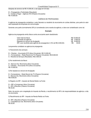 Contabilidade Empresarial ©
Despesa de anúncio de R$ 10.000,00, a ser paga em 30 dias:

D – Propaganda e Publicidade (Resultado)
C - Contas a Pagar – Agência XYZ (Passivo Circulante)
R$ 10.000,00

                                             AGÊNCIA DE PROPAGANDA

A agência de propaganda contabiliza o valor faturado ou recebido do anunciante em contas distintas, pois parte do valor
será repassado às empresas de comunicação.

Somente uma parte (normalmente 20%) é considerada como receita da agência, e deve ser contabilizado como tal.

                                                      Exemplo:

Agência de propaganda emitiu fatura contra anunciante assim desdobrado:

            Valor total da fatura                                                            R$ 10.000,00
            Comissão da agência                                                              R$ 2.000,00
            Repasse ao veículo de divulgação                                                 R$ 8.000,00
            IRF a ser recolhido pela agência de propaganda (1,5% de R$ 2.000,00)             R$     30,00

Lançamentos contábeis na agência de propaganda:

1) Faturamento dos serviços:

D – Clientes – Anunciante XYZ (Ativo Circulante): R$ 10.000,00
C – Fornecedores – Rede Record de TV (Passivo Circulante): R$ 8.000,00
C - Receita de Serviços (Resultado): R$ 2.000,00

2) No recebimento da fatura:

D – Bancos Cta. Movimento (Ativo Circulante)
C - Clientes – Anunciante XYZ (Ativo Circulante)
R$ 10.000,00

3) No repasse ao veículo de divulgação:

D - Fornecedores – Rede Record de TV (Passivo Circulante)
C - Bancos Cta. Movimento (Ativo Circulante)
R$ 8.000,00

4) Registro do IRF - Imposto de Renda Retido na Fonte:

D – IRF a Compensar (Ativo Circulante)
C - IRF a Recolher (Passivo Circulante)
R$ 30,00

Nota: de acordo com a legislação do Imposto de Renda, o recolhimento do IRF é de responsabilidade da agência, e não
do anunciante.

5) Recolhimento do IRF - Imposto de Renda Retido na Fonte:

D - IRF a Recolher (Passivo Circulante)
C – Caixa/Bancos Cta. Movimento (Ativo Circulante)
R$ 30,00



                                                                                                                   230
 
