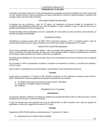 Contabilidade Empresarial ©
                                             PROVISÃO DO 13º SALÁRIO

A provisão é calculada na base de 1/12 da remuneração dos empregados que tiverem trabalhado no mínimo quinze dias
no mês, cabendo ajuste do valor provisionado nos meses anteriores em virtude de reajustes salariais, acrescidos dos
encargos sociais cujo ônus cabe à empresa.

                                         NÃO CONSTITUIÇÃO DA PROVISÃO

A empresa que não provisionar o valor do 13º salário, em obediência ao princípio contábil da competência, irá
contabilizar essa gratificação diretamente em conta de despesa ou custo, conforme o caso, no mês em que se der a
quitação da gratificação em folha de pagamento.

Os adiantamentos serão considerados como tal e registrados em conta própria do ativo circulante, sendo baixados por
ocasião da quitação da gratificação.

                                                 ENCARGOS SOCIAIS

Contabilizar os encargos sociais (20% do INSS, FGTS, percentuais devidos ao SAT e a terceiros) sobre o valor da
provisão determinada, cujo ônus cabe à empresa e que incidirão por ocasião do pagamento do 13º salário.

                                        AJUSTES NO VALOR PROVISIONADO

Caso ocorram alterações salariais, cabe ajustar o valor da provisão para pagamento do 13º salário e dos encargos
sociais, constituída em meses anteriores, de modo que o valor registrado reflita o montante da gratificação já incorrida e
dos encargos sociais que sobre ela incidirão, quando do seu pagamento.

Os ajustes serão registrados na conta de provisão, tendo como contrapartida uma conta de resultado (custo ou despesa
operacional).

Se a provisão se referir a empregados vinculados à produção de mercadorias ou serviços, a provisão será debitada a
conta de custos.

Caso se referir a empregados da área administrativa, será debitado a conta de despesa operacional.

                                                       Exemplo:

Constituição da provisão do 13o salário de R$ 10.000,00, acrescidos de R$ 3.680,00 de encargos sociais (FGTS e
INSS), relativamente à folha de pagamento do pessoal de produção de uma indústria:

        D – 13º Salário e Encargos da Produção (Conta de Custos - Resultado)
        C – Provisão de 13º Salário (Passivo Circulante)
        R$ 13.680,00

                                            PAGAMENTO DO 13º SALÁRIO

                                                     Adiantamento

As empresas adiantam metade do 13º salário por ocasião da concessão das férias a partir do mês de fevereiro, quando
solicitada pelo funcionário, ou até 30 de novembro.

O valor do adiantamento será registrado em conta de adiantamento no Ativo Circulante, até a data da quitação da
gratificação, ou seja, até o pagamento do saldo do 13º salário.

                                                       Exemplo:

Pagamento de R$ 4.790,00 relativos ao adiantamento da 1a parcela do 13º salário:

        D – Adiantamento de 13º Salário (Ativo Circulante)
                                                                                                                      231
 
