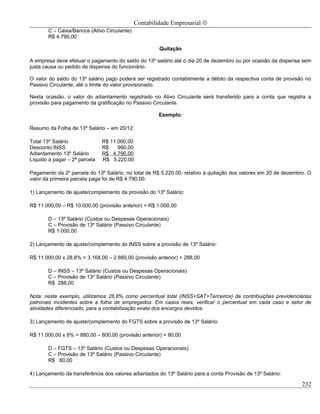 Contabilidade Empresarial ©
       C – Caixa/Bancos (Ativo Circulante)
       R$ 4.790,00

                                                      Quitação

A empresa deve efetuar o pagamento do saldo do 13º salário até o dia 20 de dezembro ou por ocasião da dispensa sem
justa causa ou pedido de dispensa do funcionário.

O valor do saldo do 13º salário pago poderá ser registrado contabilmente a débito da respectiva conta de provisão no
Passivo Circulante, até o limite do valor provisionado.

Nesta ocasião, o valor do adiantamento registrado no Ativo Circulante será transferido para a conta que registra a
provisão para pagamento da gratificação no Passivo Circulante.

                                                      Exemplo:

Resumo da Folha de 13º Salário – em 20/12:

Total 13º Salário              R$ 11.000,00
Desconto INSS                  R$    990,00
Adiantamento 13º Salário       R$ 4.790,00
Líquido a pagar – 2ª parcela   R$ 5.220,00

Pagamento da 2a parcela do 13º Salário, no total de R$ 5.220,00, relativo à quitação dos valores em 20 de dezembro. O
valor da primeira parcela paga foi de R$ 4.790,00.

1) Lançamento de ajuste/complemento da provisão do 13º Salário:

R$ 11.000,00 – R$ 10.000,00 (provisão anterior) = R$ 1.000,00

       D – 13º Salário (Custos ou Despesas Operacionais)
       C – Provisão de 13º Salário (Passivo Circulante)
       R$ 1.000,00

2) Lançamento de ajuste/complemento do INSS sobre a provisão de 13º Salário:

R$ 11.000,00 x 28,8% = 3.168,00 – 2.880,00 (provisão anterior) = 288,00

       D – INSS – 13º Salário (Custos ou Despesas Operacionais)
       C – Provisão de 13º Salário (Passivo Circulante)
       R$ 288,00

Nota: neste exemplo, utilizamos 28,8% como percentual total (INSS+SAT+Terceiros) de contribuições previdenciárias
patronais incidentes sobre a folha de empregados. Em casos reais, verificar o percentual em cada caso e setor de
atividades diferenciado, para a contabilização exata dos encargos devidos.

3) Lançamento de ajuste/complemento do FGTS sobre a provisão de 13º Salário:

R$ 11.000,00 x 8% = 880,00 – 800,00 (provisão anterior) = 80,00

       D – FGTS – 13º Salário (Custos ou Despesas Operacionais)
       C – Provisão de 13º Salário (Passivo Circulante)
       R$ 80,00

4) Lançamento da transferência dos valores adiantados do 13º Salário para a conta Provisão de 13º Salário:

                                                                                                                 232
 