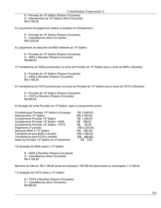 Contabilidade Empresarial ©
       D - Provisão de 13º Salário (Passivo Circulante)
       C - Adiantamento de 13º Salário (Ativo Circulante)
       R$ 4.790,00

5) Lançamento do pagamento relativo à quitação em 20/dezembro:

       D - Provisão de 13º Salário (Passivo Circulante)
       C – Caixa/Bancos (Ativo Circulante)
       R$ 5.220,00

6) Lançamento do desconto do INSS referente ao 13º Salário:

       D - Provisão de 13º Salário (Passivo Circulante)
       C – INSS a Recolher (Passivo Circulante)
       R$ 990,00

7) Transferência do INSS provisionado na conta de Provisão de 13º Salário para a conta de INSS a Recolher:

       D - Provisão de 13º Salário (Passivo Circulante)
       C – INSS a Recolher (Passivo Circulante)
       R$ 3.168,00

8) Transferência do FGTS provisionado na conta de Provisão de 13º Salário para a conta de FGTS a Recolher:

       D - Provisão de 13º Salário (Passivo Circulante)
       C – FGTS a Recolher (Passivo Circulante)
       R$ 880,00

9) Situação da conta Provisão de 13º Salário, após os lançamentos acima:

Contabilização Provisão 13º Salário e Encargos      R$ 13.680,00
Adiantamento 13º Salário                           (R$ 4.790,00)
Complemento Provisão 13º Salário                    R$ 1.000,00
Complemento Provisão 13º Salário - INSS             R$ 288,00
Complemento Provisão 13º Salário - FGTS             R$     80,00
Pagamento 2ª parcela                                 (R$ 5.220,00)
Desconto INSS s/ 13º Salário                       (R$ 990,00)
Transferência para INSS a recolher                  (R$ 3.168,00)
Transferência para FGTS a recolher                  (R$ 880,00)
Saldo da Provisão 13º Salário em 31/dezembro           R$ 0,00

10) Quitação do INSS sobre o 13º Salário:

       D – INSS a Recolher (Passivo Circulante)
       C – Caixa/Bancos (Ativo Circulante)
       R$ 4.158,00

Memória de Cálculo: R$ 3.168,00 (parte da empresa) + R$ 990,00 (descontado do empregado) = 4.158,00.

11) Quitação do FGTS sobre o 13º Salário

       D – FGTS a Recolher (Passivo Circulante)
       C – Caixa/Bancos (Ativo Circulante)
       R$ 880,00

                                                                                                             233
 