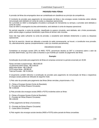 Contabilidade Empresarial ©

                                                PROVISÃO PARA FÉRIAS

A provisão de férias dos empregados deve ser contabilizada em obediência ao princípio de competência.

O montante da provisão para pagamento de remuneração de férias e dos encargos sociais incidentes sobre referida
remuneração será debitado em conta de custos ou despesas operacionais.
Se a provisão se referir a empregados vinculados à produção de mercadorias ou serviços, a provisão será debitada a
conta de custos.
Caso se referir a empregados da área administrativa, será debitado à conta de despesa operacional.

No período seguinte, a conta de provisão, classificada no passivo circulante, será debitada, até o limite provisionado,
pelos valores pagos a qualquer beneficiário cujas férias ali tenham sido incluídas.

Caso não haja saldo suficiente na conta de provisão, o excedente será debitado diretamente a custos ou despesas
operacionais.

No final do exercício, deverá ser efetuada a reversão do saldo remanescente, se houver, e constituída nova provisão.
Ou, alternativamente, apenas complementando o valor (ou revertido parcialmente).

                                                 ENCARGOS SOCIAIS

Contabilizar os encargos sociais (20% do INSS, FGTS, percentuais devidos ao SAT e a terceiros) sobre o valor da
provisão determinada, cujo ônus cabe à empresa e que incidirão por ocasião do pagamento das férias.

                                                       Exemplo:

Constituição da provisão para pagamento de férias em empresa comercial no período encerrado em 30.06:

Férias vencidas e proporcionais - R$ 9.000,00
1/3 Adicional sobre Férias - R$ 3.000,00
INSS sobre férias - R$ 3.384,00
FGTS sobre férias - R$ 960,00
Total da Provisão - R$ 16.344,00

O lançamento contábil referente à constituição da provisão para pagamento de remuneração de férias e respectivos
encargos sociais poderá ser efetuado do seguinte modo:

1) Pelo valor da provisão para pagamento das férias (férias vencidas, proporcionais e 1/3):

D – Férias e Encargos Sociais (Conta de Resultado)
C - Provisão de Férias (Passivo Circulante)
R$ 12.000,00

2) Pela provisão dos encargos sociais (INSS e FGTS) incidentes sobre as férias:

D - Férias e Encargos Sociais (Conta de Resultado)
C - Provisão de Férias (Passivo Circulante)
R$ 4.404,00

3) Pelo pagamento de férias a funcionários:

D – Provisão de Férias (Passivo Circulante)
C – Caixa (Ativo Circulante)

4) Pelo registro dos encargos sociais devidos (INSS e FGTS) sobre parcela de férias concedidas:


                                                                                                                   234
 