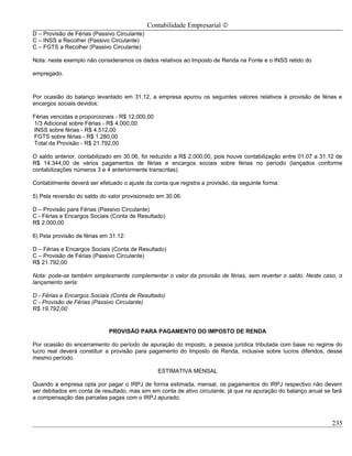Contabilidade Empresarial ©
D – Provisão de Férias (Passivo Circulante)
C – INSS a Recolher (Passivo Circulante)
C – FGTS a Recolher (Passivo Circulante)

Nota: neste exemplo não consideramos os dados relativos ao Imposto de Renda na Fonte e o INSS retido do

empregado.



Por ocasião do balanço levantado em 31.12, a empresa apurou os seguintes valores relativos à provisão de férias e
encargos sociais devidos:

Férias vencidas e proporcionais - R$ 12.000,00
1/3 Adicional sobre Férias - R$ 4.000,00
INSS sobre férias - R$ 4.512,00
FGTS sobre férias - R$ 1.280,00
Total da Provisão - R$ 21.792,00

O saldo anterior, contabilizado em 30.06, foi reduzido a R$ 2.000,00, pois houve contabilização entre 01.07 a 31.12 de
R$ 14.344,00 de vários pagamentos de férias e encargos sociais sobre férias no período (lançados conforme
contabilizações números 3 e 4 anteriormente transcritas).

Contabilmente deverá ser efetuado o ajuste da conta que registra a provisão, da seguinte forma:

5) Pela reversão do saldo do valor provisionado em 30.06:

D – Provisão para Férias (Passivo Circulante)
C - Férias e Encargos Sociais (Conta de Resultado)
R$ 2.000,00

6) Pela provisão de férias em 31.12:

D – Férias e Encargos Sociais (Conta de Resultado)
C – Provisão de Férias (Passivo Circulante)
R$ 21.792,00

Nota: pode-se também simplesmente complementar o valor da provisão de férias, sem reverter o saldo. Neste caso, o
lançamento seria:

D - Férias e Encargos Sociais (Conta de Resultado)
C - Provisão de Férias (Passivo Circulante)
R$ 19.792,00


                             PROVISÃO PARA PAGAMENTO DO IMPOSTO DE RENDA

Por ocasião do encerramento do período de apuração do imposto, a pessoa jurídica tributada com base no regime do
lucro real deverá constituir a provisão para pagamento do Imposto de Renda, inclusive sobre lucros diferidos, desse
mesmo período.

                                                 ESTIMATIVA MENSAL

Quando a empresa opta por pagar o IRPJ de forma estimada, mensal, os pagamentos do IRPJ respectivo não devem
ser debitados em conta de resultado, mas sim em conta de ativo circulante, já que na apuração do balanço anual se fará
a compensação das parcelas pagas com o IRPJ apurado.



                                                                                                                  235
 