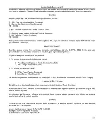 Contabilidade Empresarial ©
Entretanto, é saudável, para fins de análise contábil, que se faça a contabilização da provisão mensal do IRPJ devido,
com base no balancete. Este valor ficará registrado no passivo, sem a transferência do saldo já pago por estimativa.

                                                       Exemplo:

Empresa pagou R$ 1.500,00 de IRPJ devido por estimativa, no mês.

D - IRPJ Pago por estimativa (Ativo Circulante)
C – Bancos Cta. Movimento (Ativo Circulante)
R$ 1.500,00

O IRPJ calculado no balancete é de R$ 2.000,00. Então:

D – Provisão para o Imposto de Renda (Conta de Resultado)
C – IRPJ a Pagar (Passivo Circulante)
R$ 2.000,00

Nota: para maiores detalhamentos da contabilização do IRPJ pago por estimativa, acesse o tópico “IRPJ e CSLL pagos
por Estimativa”, nesta obra.

                                                  LUCRO PRESUMIDO

Quando a pessoa jurídica tiver escrituração completa, a contabilização do valor do IRPJ e CSLL devidos pelo lucro
presumido deve ser efetuada a uma conta de resultado, pelo regime de competência.

Sugere-se a seguinte sequência de lançamentos:

1. Por ocasião do levantamento do balancete mensal:

       D – Provisão para o Imposto de Renda (Conta de Resultado)
       C – IRPJ a Pagar (Passivo Circulante)

2. Por ocasião do pagamento DARF:

       D - IRPJ a Pagar (Passivo Circulante)
       C - Caixa/Bancos (Ativo Circulante)

Os mesmos lançamentos acima também são válidos para a CSLL, mudando-se, obviamente, a conta (CSLL a Pagar).

                                             CLASSIFICAÇÃO CONTÁBIL

Contabilmente, a classificação da provisão para pagamento do Imposto de Renda deverá ser:

a) no Passivo Circulante - referente ao Imposto de Renda incidente sobre a parcela de lucros que se tornar exigível até o
final do período seguinte;

b) no Passivo Não Circulante - referente ao Imposto de Renda incidente sobre a parcela do lucro diferido que se tornar
exigível após o final do período seguinte.

                                                       Exemplo:

Considerando-se que determinada empresa tenha apresentado a seguinte situação hipotética no ano-calendário
encerrado em 31 de dezembro:

a) lucro líquido antes do Imposto de Renda R$ 90.000,00
b) adições ao lucro líquido R$ 20.000,00
c) exclusões do lucro líquido R$ 10.000,00


                                                                                                                     236
 