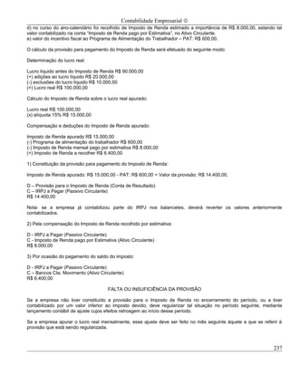Contabilidade Empresarial ©
d) no curso do ano-calendário foi recolhido de Imposto de Renda estimado a importância de R$ 8.000,00, estando tal
valor contabilizado na conta “Imposto de Renda pago por Estimativa”, no Ativo Circulante.
e) valor do incentivo fiscal ao Programa de Alimentação do Trabalhador – PAT: R$ 600,00.

O cálculo da provisão para pagamento do Imposto de Renda será efetuado do seguinte modo:

Determinação do lucro real:

Lucro líquido antes do Imposto de Renda R$ 90.000,00
(+) adições ao lucro líquido R$ 20.000,00
(-) exclusões do lucro líquido R$ 10.000,00
(=) Lucro real R$ 100.000,00

Cálculo do Imposto de Renda sobre o lucro real apurado:

Lucro real R$ 100.000,00
(x) alíquota 15% R$ 15.000,00

Compensação e deduções do Imposto de Renda apurado:

Imposto de Renda apurado R$ 15.000,00
(-) Programa de alimentação do trabalhador R$ 600,00
(-) Imposto de Renda mensal pago por estimativa R$ 8.000,00
(=) Imposto de Renda a recolher R$ 6.400,00

1) Constituição da provisão para pagamento do Imposto de Renda:

Imposto de Renda apurado: R$ 15.000,00 - PAT: R$ 600,00 = Valor da provisão: R$ 14.400,00.

D – Provisão para o Imposto de Renda (Conta de Resultado)
C – IRPJ a Pagar (Passivo Circulante)
R$ 14.400,00

Nota: se a empresa já contabilizou parte do IRPJ nos balancetes, deverá reverter os valores anteriormente
contabilizados.

2) Pela compensação do Imposto de Renda recolhido por estimativa:

D - IRPJ a Pagar (Passivo Circulante)
C - Imposto de Renda pago por Estimativa (Ativo Circulante)
R$ 8.000,00

3) Por ocasião do pagamento do saldo do imposto:

D - IRPJ a Pagar (Passivo Circulante)
C – Bancos Cta. Movimento (Ativo Circulante)
R$ 6.400,00

                                     FALTA OU INSUFICIÊNCIA DA PROVISÃO

Se a empresa não tiver constituído a provisão para o Imposto de Renda no encerramento do período, ou a tiver
contabilizado por um valor inferior ao imposto devido, deve regularizar tal situação no período seguinte, mediante
lançamento contábil de ajuste cujos efeitos retroagem ao início desse período.

Se a empresa apurar o lucro real mensalmente, esse ajuste deve ser feito no mês seguinte àquele a que se referir à
provisão que está sendo regularizada.



                                                                                                              237
 