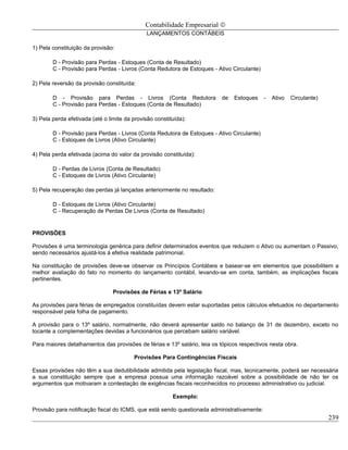 Contabilidade Empresarial ©
                                              LANÇAMENTOS CONTÁBEIS

1) Pela constituição da provisão:

        D - Provisão para Perdas - Estoques (Conta de Resultado)
        C - Provisão para Perdas - Livros (Conta Redutora de Estoques - Ativo Circulante)

2) Pela reversão da provisão constituída:

        D - Provisão para Perdas - Livros (Conta Redutora                 de   Estoques     -   Ativo   Circulante)
        C - Provisão para Perdas - Estoques (Conta de Resultado)

3) Pela perda efetivada (até o limite da provisão constituída):

        D - Provisão para Perdas - Livros (Conta Redutora de Estoques - Ativo Circulante)
        C - Estoques de Livros (Ativo Circulante)

4) Pela perda efetivada (acima do valor da provisão constituída):

        D - Perdas de Livros (Conta de Resultado)
        C - Estoques de Livros (Ativo Circulante)

5) Pela recuperação das perdas já lançadas anteriormente no resultado:

        D - Estoques de Livros (Ativo Circulante)
        C - Recuperação de Perdas De Livros (Conta de Resultado)


PROVISÕES

Provisões é uma terminologia genérica para definir determinados eventos que reduzem o Ativo ou aumentam o Passivo,
sendo necessários ajustá-los á efetiva realidade patrimonial.

Na constituição de provisões deve-se observar os Princípios Contábeis e basear-se em elementos que possibilitem a
melhor avaliação do fato no momento do lançamento contábil, levando-se em conta, também, as implicações fiscais
pertinentes.

                                 Provisões de Férias e 13º Salário

As provisões para férias de empregados constituídas devem estar suportadas pelos cálculos efetuados no departamento
responsável pela folha de pagamento.

A provisão para o 13º salário, normalmente, não deverá apresentar saldo no balanço de 31 de dezembro, exceto no
tocante a complementações devidas a funcionários que percebam salário variável.

Para maiores detalhamentos das provisões de férias e 13º salário, leia os tópicos respectivos nesta obra.

                                         Provisões Para Contingências Fiscais

Essas provisões não têm a sua dedutibilidade admitida pela legislação fiscal, mas, tecnicamente, poderá ser necessária
a sua constituição sempre que a empresa possua uma informação razoável sobre a possibilidade de não ter os
argumentos que motivaram a contestação de exigências fiscais reconhecidos no processo administrativo ou judicial.

                                                         Exemplo:

Provisão para notificação fiscal do ICMS, que está sendo questionada administrativamente:
                                                                                                                      239
 