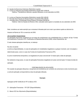 Contabilidade Empresarial ©

D - Ajustes de Exercícios Anteriores (Patrimônio Líquido)
C - Lucros ou Prejuízos Acumulados (Patrimônio Líquido) R$ 10.000,00
        Histórico: Transferência referente a ajustes efetuados no ano-calendário de 20X0.



D - Lucros ou Prejuízos Acumulados (Patrimônio Líquido) R$ 3.400,00
C - Provisão Para Imposto de Renda (Passivo Circulante) R$ 2.500,00
C – Provisão Para a Contribuição Social (Passivo Circulante) R$ 900,00
        Histórico: Valor do Imposto de Renda e CSLL calculado sobre ajuste no resultado do ano-calendário de 20X0.




Nota: considerou-se neste exemplo que a empresa é tributada pelo lucro real e que esteve sujeita ao adicional do

Imposto de Renda de 10% no exercício de 20X0.

APLICAÇÕES FINANCEIRAS
As aplicações financeiras constituem-se num leque de investimentos com rentabilidade fixa ou variável, do tipo: Fundos
de Investimento Financeiro (FIF), Certificados de Depósitos Bancários (CDB), Letras Hipotecárias, etc.

O valor dessas aplicações classifica-se, no balanço:


No ativo circulante:
a) entre as disponibilidades, no caso de aplicações em modalidades resgatáveis a qualquer momento, sem vinculação a

determinado prazo, como é o caso dos Fundos de Investimentos Financeiros (FIF);

b) como investimentos temporários, se resgatáveis em prazo vencível até 12 meses após a data de aplicação.


No realizável a longo prazo, no caso de aplicações financeiras resgatáveis em prazo vencível após 12 meses da data de

aplicação.


                                        CONTABILIZAÇÃO DA APLICAÇÃO
Por ocasião da aplicação efetuamos o lançamento de transferência de numerário da conta banco conta movimento para

a conta de aplicação correspondente ao tipo de aplicação efetuada.



                                                       Exemplo:

Aplicação de R$ 10.000,00 em FIF no Banco XYZ:



D – Aplicações Financeiras – FIF CEF (Disponibilidades)

C – Banco XYZ cta. Movimento (Disponibilidades)


                                                                                                                     24
 