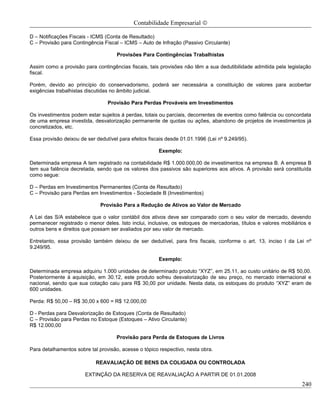 Contabilidade Empresarial ©

D – Notificações Fiscais - ICMS (Conta de Resultado)
C – Provisão para Contingência Fiscal – ICMS – Auto de Infração (Passivo Circulante)

                                     Provisões Para Contingências Trabalhistas

Assim como a provisão para contingências fiscais, tais provisões não têm a sua dedutibilidade admitida pela legislação
fiscal.

Porém, devido ao princípio do conservadorismo, poderá ser necessária a constituição de valores para acobertar
exigências trabalhistas discutidas no âmbito judicial.

                                 Provisão Para Perdas Prováveis em Investimentos

Os investimentos podem estar sujeitos á perdas, totais ou parciais, decorrentes de eventos como falência ou concordata
de uma empresa investida, desvalorização permanente de quotas ou ações, abandono de projetos de investimentos já
concretizados, etc.

Essa provisão deixou de ser dedutível para efeitos fiscais desde 01.01.1996 (Lei nº 9.249/95).

                                                       Exemplo:

Determinada empresa A tem registrado na contabilidade R$ 1.000.000,00 de investimentos na empresa B. A empresa B
tem sua falência decretada, sendo que os valores dos passivos são superiores aos ativos. A provisão será constituída
como segue:

D – Perdas em Investimentos Permanentes (Conta de Resultado)
C – Provisão para Perdas em Investimentos - Sociedade B (Investimentos)

                              Provisão Para a Redução de Ativos ao Valor de Mercado

A Lei das S/A estabelece que o valor contábil dos ativos deve ser comparado com o seu valor de mercado, devendo
permanecer registrado o menor deles. Isto inclui, inclusive, os estoques de mercadorias, títulos e valores mobiliários e
outros bens e direitos que possam ser avaliados por seu valor de mercado.

Entretanto, essa provisão também deixou de ser dedutível, para fins fiscais, conforme o art. 13, inciso I da Lei nº
9.249/95.

                                                       Exemplo:

Determinada empresa adquiriu 1.000 unidades de determinado produto “XYZ”, em 25.11, ao custo unitário de R$ 50,00.
Posteriormente à aquisição, em 30.12, este produto sofreu desvalorização de seu preço, no mercado internacional e
nacional, sendo que sua cotação caiu para R$ 30,00 por unidade. Nesta data, os estoques do produto “XYZ” eram de
600 unidades.

Perda: R$ 50,00 – R$ 30,00 x 600 = R$ 12.000,00

D - Perdas para Desvalorização de Estoques (Conta de Resultado)
C – Provisão para Perdas no Estoque (Estoques – Ativo Circulante)
R$ 12.000,00

                                     Provisão para Perda de Estoques de Livros

Para detalhamentos sobre tal provisão, acesse o tópico respectivo, nesta obra.

                            REAVALIAÇÃO DE BENS DA COLIGADA OU CONTROLADA

                       EXTINÇÃO DA RESERVA DE REAVALIAÇÃO A PARTIR DE 01.01.2008
                                                                                                                    240
 