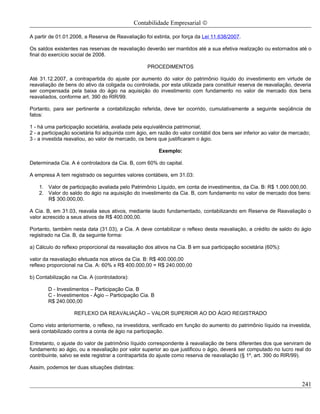 Contabilidade Empresarial ©

A partir de 01.01.2008, a Reserva de Reavaliação foi extinta, por força da Lei 11.638/2007.

Os saldos existentes nas reservas de reavaliação deverão ser mantidos até a sua efetiva realização ou estornados até o
final do exercício social de 2008.

                                                   PROCEDIMENTOS

Até 31.12.2007, a contrapartida do ajuste por aumento do valor do patrimônio líquido do investimento em virtude de
reavaliação de bens do ativo da coligada ou controlada, por esta utilizada para constituir reserva de reavaliação, deveria
ser compensada pela baixa do ágio na aquisição do investimento com fundamento no valor de mercado dos bens
reavaliados, conforme art. 390 do RIR/99.

Portanto, para ser pertinente a contabilização referida, deve ter ocorrido, cumulativamente a seguinte seqüência de
fatos:

1 - há uma participação societária, avaliada pela equivalência patrimonial;
2 - a participação societária foi adquirida com ágio, em razão do valor contábil dos bens ser inferior ao valor de mercado;
3 - a investida reavaliou, ao valor de mercado, os bens que justificaram o ágio.

                                                         Exemplo:

Determinada Cia. A é controladora da Cia. B, com 60% do capital.

A empresa A tem registrado os seguintes valores contábeis, em 31.03:

    1. Valor de participação avaliada pelo Patrimônio Líquido, em conta de investimentos, da Cia. B: R$ 1.000.000,00.
    2. Valor do saldo do ágio na aquisição do investimento da Cia. B, com fundamento no valor de mercado dos bens:
       R$ 300.000,00.

A Cia. B, em 31.03, reavalia seus ativos, mediante laudo fundamentado, contabilizando em Reserva de Reavaliação o
valor acrescido a seus ativos de R$ 400.000,00.

Portanto, também nesta data (31.03), a Cia. A deve contabilizar o reflexo desta reavaliação, a crédito de saldo do ágio
registrado na Cia. B, da seguinte forma:

a) Cálculo do reflexo proporcional da reavaliação dos ativos na Cia. B em sua participação societária (60%):

valor da reavaliação efetuada nos ativos da Cia. B: R$ 400.000,00
reflexo proporcional na Cia. A: 60% x R$ 400.000,00 = R$ 240.000,00

b) Contabilização na Cia. A (controladora):

        D - Investimentos – Participação Cia. B
        C - Investimentos - Ágio – Participação Cia. B
        R$ 240.000,00

                   REFLEXO DA REAVALIAÇÃO – VALOR SUPERIOR AO DO ÁGIO REGISTRADO

Como visto anteriormente, o reflexo, na investidora, verificado em função do aumento do patrimônio líquido na investida,
será contabilizado contra a conta de ágio na participação.

Entretanto, o ajuste do valor de patrimônio líquido correspondente à reavaliação de bens diferentes dos que serviram de
fundamento ao ágio, ou a reavaliação por valor superior ao que justificou o ágio, deverá ser computado no lucro real do
contribuinte, salvo se este registrar a contrapartida do ajuste como reserva de reavaliação (§ 1º, art. 390 do RIR/99).

Assim, podemos ter duas situações distintas:


                                                                                                                       241
 