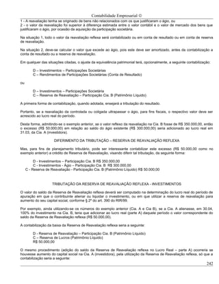 Contabilidade Empresarial ©
1 - A reavaliação tenha se originado de bens não relacionados com os que justificaram o ágio, ou
2 - o valor da reavaliação foi superior à diferença estimada entre o valor contábil e o valor de mercado dos bens que
justificaram o ágio, por ocasião da aquisição da participação societária.

Na situação 1, todo o valor da reavaliação reflexa será contabilizado ou em conta de resultado ou em conta de reserva
de reavaliação.

Na situação 2, deve-se calcular o valor que excede ao ágio, pois este deve ser amortizado, antes da contabilização a
conta de resultado ou a reserva de reavaliação.

Em qualquer das situações citadas, o ajuste da equivalência patrimonial terá, opcionalmente, a seguinte contabilização:

         D – Investimentos – Participações Societárias
         C – Rendimentos de Participações Societárias (Conta de Resultado)

ou

         D – Investimentos – Participações Societária
         C – Reserva de Reavaliação – Participação Cia. B (Patrimônio Líquido)

A primeira forma de contabilização, quando adotada, ensejará a tributação do resultado.

Portanto, se a reavaliação da controlada ou coligada ultrapassar o ágio, para fins fiscais, o respectivo valor deve ser
acrescido ao lucro real do período.

Desta forma, admitindo-se o exemplo anterior, se o valor reflexo da reavaliação na Cia. B fosse de R$ 350.000,00, então
o excesso (R$ 50.000,00) em relação ao saldo do ágio existente (R$ 300.000,00) seria adicionado ao lucro real em
31.03, da Cia. A (investidora).

                      DIFERIMENTO DA TRIBUTAÇÃO – RESERVA DE REAVALIAÇÃO REFLEXA

Mas, para fins de planejamento tributário, pode ser interessante contabilizar este excesso (R$ 50.000,00 como no
exemplo anterior) a crédito de Reserva de Reavaliação, visando diferir tal tributação, da seguinte forma:

          D - Investimentos – Participação Cia. B R$ 350.000,00
          C - Investimentos - Ágio – Participação Cia. B R$ 300.000,00
     C - Reserva de Reavaliação - Participação Cia. B (Patrimônio Líquido) R$ 50.000,00



                     TRIBUTAÇÃO DA RESERVA DE REAVALIAÇÃO REFLEXA - INVESTIMENTOS

O valor do saldo da Reserva de Reavaliação reflexa deverá ser computado na determinação do lucro real do período de
apuração em que o contribuinte alienar ou liquidar o investimento, ou em que utilizar a reserva de reavaliação para
aumento do seu capital social, conforme § 2º do art. 390 do RIR/99.

Por exemplo, ainda utilizando-se os números do exemplo anterior (Cia. A e Cia B), se a Cia. A alienasse, em 30.04,
100% do investimento na Cia. B, teria que adicionar ao lucro real (parte A) daquele período o valor correspondente do
saldo da Reserva de Reavaliação reflexa (R$ 50.000,00).

A contabilização da baixa da Reserva de Reavaliação reflexa seria a seguinte:

         D - Reserva de Reavaliação – Participação Cia. B (Patrimônio Líquido)
         C – Reserva de Lucros (Patrimônio Líquido)
         R$ 50.000,00

O mesmo procedimento (adição do saldo da Reserva de Reavaliação reflexa no Lucro Real – parte A) ocorreria se
houvesse aumento do capital social na Cia. A (investidora), pela utilização da Reserva de Reavaliação reflexa, só que a
contabilização seria a seguinte:
                                                                                                                    242
 