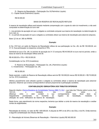 Contabilidade Empresarial ©

       D - Reserva de Reavaliação – Participação Cia. B (Patrimônio Líquido)
   C – Capital Social (Patrimônio Líquido)

       R$ 50.000,00

                                   BAIXA DA RESERVA DE REAVALIAÇÃO REFLEXA

A reserva de reavaliação reflexa será baixada mediante compensação com o ajuste do valor do investimento, e não será
computada na determinação do lucro real:

I – nos períodos de apuração em que a coligada ou controlada computar sua reserva de reavaliação na determinação do
lucro real; ou
II – no período de apuração em que a coligada ou controlada utilizar sua reserva de reavaliação para absorver prejuízos.

Base: § 3 do art. 390 do RIR/99.

                                                       Exemplo:

A Cia. XYZ tem um saldo de Reserva de Reavaliação reflexa de sua participação na Cia. JKL de R$ 100.000,00, em
31.12. Sua participação na respectiva companhia é 75%.

Admitindo-se que a Cia. JKL no período de apuração de 31.12 computou R$ 40.000,00 no lucro real do período, então a
baixa da reserva de reavaliação reflexa será de:

R$ 40.000,00 x 75% = R$ 30.000,00.

Contabilização na Cia. XYZ (investidora):

        D. Reserva de Reavaliação – Participação Cia. JKL (Patrimônio Líquido)
   C. Investimentos – Participação Cia. JKL

       R$ 30.000,00

Neste exemplo, o saldo da Reserva de Reavaliação reflexa será de R$ 100.000,00 menos R$ 30.000,00 = R$ 70.000,00
na Cia. XYZ (investidora).

Idêntico procedimento será utilizado quando a coligada ou controlada utilizar a reserva de reavaliação para absorver
prejuízos. Observar que a baixa correspondente é sempre proporcional á participação societária.

                          CONTABILIZAÇÃO OBRIGATÓRIA DOS TRIBUTOS DIFERIDOS

Segundo dispõe a Norma Brasileira de Contabilidade Técnica (NBC T) 19.2 – que trata dos Tributos sobre Lucros, item
19.2.3.6,            o              montante             dos             tributos               sobre              a
diferença     entre     o     valor   contábil    e    sua    correspondente       base      fiscal    deve      ser
integralmente     provisionado,     no     momento      do    registro     da      reavaliação,       mediante     a
utilização de conta retificadora da reserva de reavaliação.

Desta forma, para atendimento da norma respectiva, teríamos que debitar a conta de reserva de reavaliação e creditar
contas de exigibilidades.

                                                       Exemplo:

Reavaliação de imóveis, no valor de R$ 1.000.000,00. A alíquota do IRPJ é de 25% e da CSLL é de 9%. Então teremos
a seguinte contabilização dos tributos diferidos:

D – Reavaliação de Imóveis (Reservas de Reavaliação – Patrimônio Líquido) R$ 340.000,00
                                                                                                                    243
 