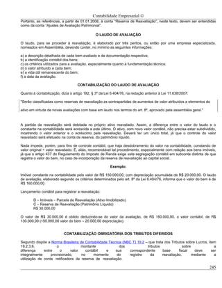 Contabilidade Empresarial ©
Portanto, as referências, a partir de 01.01.2008, à conta “Reserva de Reavaliação”, neste texto, devem ser entendidas
como da conta “Ajustes de Avaliação Patrimonial”.

                                               O LAUDO DE AVALIAÇÃO

O laudo, para se proceder à reavaliação, é elaborado por três peritos, ou então por uma empresa especializada,
nomeados em Assembléia, devendo conter, no mínimo as seguintes informações:

a) a descrição detalhada de cada bem avaliado e da documentação respectiva;
b) a identificação contábil dos bens;
c) os critérios utilizados para a avaliação, especialmente quanto à fundamentação técnica;
d) o valor atribuído a cada bem;
e) a vida útil remanescente do bem;
f) a data da avaliação.

                                   CONTABILIZAÇÃO DO LAUDO DE AVALIAÇÃO

Quanto à contabilização, dizia o artigo 182, § 3º da Lei 6.404/76, na redação anterior à Lei 11.638/2007:

"Serão classificadas como reservas de reavaliação as contrapartidas de aumentos de valor atribuídos a elementos do

ativo em virtude de novas avaliações com base em laudo nos termos do art. 8º, aprovado pela assembléia geral."



A partida da reavaliação será debitada no próprio ativo reavaliado. Assim, a diferença entre o valor do laudo e o
constante na contabilidade será acrescida a este último. O ativo, com novo valor contábil, não precisa estar subdividido,
mostrando o valor anterior e o acréscimo pela reavaliação. Deverá ter um único total, já que o controle do valor
reavaliado será efetuado na conta de reserva, do patrimônio líquido.

Nada impede, porém, para fins de controle contábil, que haja desdobramento do valor na contabilidade, constando de
valor original + valor reavaliado. É, aliás, recomendável tal procedimento, especialmente com relação aos bens imóveis,
já que o artigo 437 do Regulamento do Imposto de Renda exige esta segregação contábil em subconta distinta de que
registra o valor do bem, no caso de incorporação da reserva de reavaliação ao capital social.

                                                        Exemplo:

Imóvel constante na contabilidade pelo valor de R$ 150.000,00, com depreciação acumulada de R$ 20.000,00. O laudo
de avaliação, elaborado segundo os critérios determinados pelo art. 8º da Lei 6.404/76, informa que o valor do bem é de
R$ 160.000,00.

Lançamento contábil para registrar a reavaliação:

        D – Imóveis – Parcela de Reavaliação (Ativo Imobilizado)
        C – Reserva de Reavaliação (Patrimônio Líquido)
        R$ 30.000,00

O valor de R$ 30.000,00 é obtido deduzindo-se do valor da avaliação, de R$ 160.000,00, o valor contábil, de R$
130.000,00 (150.000,00 valor do bem – 20.000,00 depreciação).


                           CONTABILIZAÇÃO OBRIGATÓRIA DOS TRIBUTOS DIFERIDOS

Segundo dispõe a Norma Brasileira de Contabilidade Técnica (NBC T) 19.2 – que trata dos Tributos sobre Lucros, item
19.2.3.6,            o              montante             dos             tributos               sobre              a
diferença     entre     o     valor   contábil    e    sua    correspondente       base      fiscal    deve      ser
integralmente     provisionado,     no     momento      do    registro     da      reavaliação,       mediante     a
utilização de conta retificadora da reserva de reavaliação.

                                                                                                                     245
 