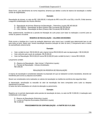 Contabilidade Empresarial ©

Desta forma, para atendimento da norma respectiva, teríamos que debitar a conta de reserva de reavaliação e creditar
contas de exigibilidades.

                                                     Exemplo:

Reavaliação de imóveis, no valor de R$ 1.000.000,00. A alíquota do IRPJ é de 25% e da CSLL é de 9%. Então teremos
a seguinte contabilização dos tributos diferidos:

       D – Reavaliação de Imóveis (Reservas de Reavaliação – Patrimônio Líquido) R$ 340.000,00
       C – IRPJ Diferido – Reavaliação de Bens (Passivo Não Circulante) R$ 250.000,00
       C – CSLL Diferida - Reavaliação de Bens (Passivo Não Circulante) R$ 90.000,00

Nota: posteriormente, transfere-se a parcela de tributação de curto prazo (com base na realização a ocorrer) para as
contas do passivo circulante.

                             RESERVA DE REAVALIAÇÃO – VALORES DEVEDORES

Pode ocorrer a hipótese de o Laudo de avaliação determinar valor menor que o contábil para determinado bem ou até
para todos os bens. Neste caso, haverá reavaliação devedora (redução do valor do bem). O lançamento será o inverso
do exemplificado anteriormente.

                                                     Exemplo:

   •   Valor contábil do bem: R$ 50.000,00 valor original menos R$ 20.000,00 valor da depreciação = R$ 30.000,00
   •   Valor atribuído pelo Laudo de avaliação: R$ 25.000,00
   •   Valor da Reavaliação: R$ 25.000,00 menos R$ 30.000,00 (valor contábil do bem) = menos R$ 5.000,00.

Lançamento contábil:

       D – Reserva de Reavaliação – Bem Imóvel 1 (Patrimônio Líquido)
       C – Parcela de Reavaliação - Imóveis (Imobilizado)
       R$ 5.000,00

                                  REALIZAÇÃO DA RESERVA DE REAVALIAÇÃO

A reserva de reavaliação é considerada realizada na proporção em que se realizarem os bens reavaliados, devendo ser
transferida para lucros ou prejuízos acumulados.

Devem ser considerados como realizados os valores de reavaliação na medida da ocorrência dos seguintes fatos:

a) depreciação, amortização ou exaustão do valor da reavaliação dos bens computada como custo ou despesa
operacional no período;
b) baixa dos bens reavaliados em virtude de alienação ou perecimento.

                                                     Exemplo:

Registrou-se no período depreciação sobre parcela de reavaliação de bens, no valor de R$ 10.000,00. A realização será
contabilizada como segue:

       D - Reserva de Reavaliação (Patrimônio Líquido)
       C – Lucros ou Prejuízos Acumulados (Patrimônio Líquido)
       R$ 10.000,00

                       PROCEDIMENTOS DE CONTABILIZAÇÃO – A PARTIR DE 01.01.2005



                                                                                                                   246
 