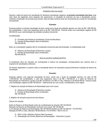 Contabilidade Empresarial ©

                                               PRIMEIRA REAVALIAÇÃO

Quando o saldo da reserva de reavaliação for devedora (reavaliação negativa), na primeira reavaliação dos bens, este
valor deve ser registrado como despesa não operacional, no resultado do exercício em que a reavaliação ocorrer,
mediante constituição de provisão para perdas. Esta provisão somente deve ser reconhecida se a perda for considerada
irrecuperável.

                                                       Exemplo:

Empresa realizou a primeira reavaliação de bens, sendo que o laudo de avaliação apontou um valor de R$ 1.000.000,00.
Na contabilidade, o valor dos respectivos bens é de R$ 1.200.000,00. Teremos então uma reavaliação negativa de R$
200.000,00, que a administração da entidade considera irreversível.

Contabilização:

        D – Provisão para Perdas do Imobilizado (Conta de Resultado)
        C – Parcela de Reavaliação (Ativo Imobilizado)
        R$ 200.000,00

Nota: se a reavaliação negativa não for considerada irreversível pela administração, a contabilização será:

        D – Reserva de Reavaliação (Patrimônio Líquido)
        C - Parcela de Reavaliação (Ativo Imobilizado)
        R$ 200.000,00

                                          REAVALIAÇÕES SUBSEQUENTES

O imobilizado deve ser reduzido em contrapartida à reserva de reavaliação, correspondente aos mesmos bens e
originada de reavaliações anteriores.

Os tributos registrados no passivo sobre a reavaliação devem ser reduzidos proporcionalmente à redução da reserva de
reavaliação.

                                                       Exemplo:

Empresa realizou uma segunda reavaliação de bens, sendo que o laudo de avaliação apontou um valor de R$
1.000.000,00. Na contabilidade, o valor dos respectivos bens é de R$ 1.100.000,00, e o saldo da Reserva de
Reavaliação (no Patrimônio Líquido) é de R$ 132.000,00 e do IRPJ e CSLL Diferidos é de R$ 68.000,00. Teremos então
uma reavaliação negativa de R$ 100.000,00 – relativamente ao novo Laudo, contabilizados como segue:

1. Registro da redução da Reserva de Reavaliação pelo novo Laudo:

        D – Reserva de Reavaliação (Patrimônio Líquido)
        C - Parcela de Reavaliação (Ativo Imobilizado)
        R$ 100.000,00

2. Registro da redução proporcional dos tributos:

Cálculo da redução:

Saldo da Reserva de Reavaliação antes da contabilização da redução: R$ 132.000,00
Redução da Reserva de Reavaliação conforme novo Laudo: R$ 100.000,00
% de redução da Reserva de Reavaliação: R$ 100.000,00 dividido por R$ 132.000,00 = 75,757576%.
Redução do IRPJ e CSLL Diferidos: R$ 68.000,00 x 75,757576% = R$ 51.515,15.

        D – IRPJ e CSLL Diferidos (Passivo Não Circulante)
        C – Reavaliação de Imóveis (Reservas de Reavaliação – Patrimônio Líquido)

                                                                                                                248
 