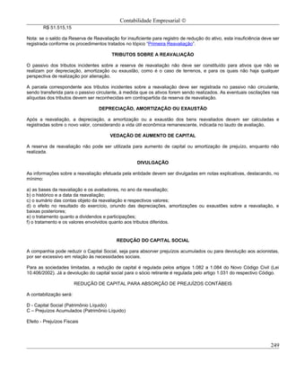 Contabilidade Empresarial ©
        R$ 51.515,15

Nota: se o saldo da Reserva de Reavaliação for insuficiente para registro de redução do ativo, esta insuficiência deve ser
registrada conforme os procedimentos tratados no tópico “Primeira Reavaliação”.

                                         TRIBUTOS SOBRE A REAVALIAÇÃO

O passivo dos tributos incidentes sobre a reserva de reavaliação não deve ser constituído para ativos que não se
realizam por depreciação, amortização ou exaustão, como é o caso de terrenos, e para os quais não haja qualquer
perspectiva de realização por alienação.

A parcela correspondente aos tributos incidentes sobre a reavaliação deve ser registrada no passivo não circulante,
sendo transferida para o passivo circulante, à medida que os ativos forem sendo realizados. As eventuais oscilações nas
alíquotas dos tributos devem ser reconhecidas em contrapartida da reserva de reavaliação.

                                  DEPRECIAÇÃO, AMORTIZAÇÃO OU EXAUSTÃO

Após a reavaliação, a depreciação, a amortização ou a exaustão dos bens reavaliados devem ser calculadas e
registradas sobre o novo valor, considerando a vida útil econômica remanescente, indicada no laudo de avaliação.

                                        VEDAÇÃO DE AUMENTO DE CAPITAL

A reserva de reavaliação não pode ser utilizada para aumento de capital ou amortização de prejuízo, enquanto não
realizada.

                                                     DIVULGAÇÃO

As informações sobre a reavaliação efetuada pela entidade devem ser divulgadas em notas explicativas, destacando, no
mínimo:

a) as bases da reavaliação e os avaliadores, no ano da reavaliação;
b) o histórico e a data da reavaliação;
c) o sumário das contas objeto da reavaliação e respectivos valores;
d) o efeito no resultado do exercício, oriundo das depreciações, amortizações ou exaustões sobre a reavaliação, e
baixas posteriores;
e) o tratamento quanto a dividendos e participações;
f) o tratamento e os valores envolvidos quanto aos tributos diferidos.


                                           REDUÇÃO DO CAPITAL SOCIAL

A companhia pode reduzir o Capital Social, seja para absorver prejuízos acumulados ou para devolução aos acionistas,
por ser excessivo em relação às necessidades sociais.

Para as sociedades limitadas, a redução de capital é regulada pelos artigos 1.082 a 1.084 do Novo Código Civil (Lei
10.406/2002). Já a devolução do capital social para o sócio retirante é regulada pelo artigo 1.031 do respectivo Código.

                         REDUÇÃO DE CAPITAL PARA ABSORÇÃO DE PREJUÍZOS CONTÁBEIS

A contabilização será:

D - Capital Social (Patrimônio Líquido)
C – Prejuízos Acumulados (Patrimônio Líquido)

Efeito - Prejuízos Fiscais




                                                                                                                     249
 