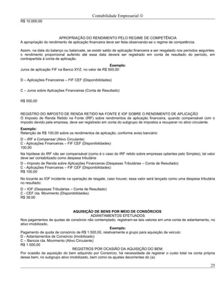 Contabilidade Empresarial ©
R$ 10.000,00



                       APROPRIAÇÃO DO RENDIMENTO PELO REGIME DE COMPETÊNCIA
A apropriação do rendimento de aplicação financeira deve ser feita observando-se o regime de competência.

Assim, na data do balanço ou balancete, se existir saldo de aplicação financeira a ser resgatado nos períodos seguintes,
o rendimento proporcional auferido até essa data deverá ser registrado em conta de resultado do período, em
contrapartida à conta de aplicação.
                                                     Exemplo:
Juros de aplicação FIF na Banco XYZ, no valor de R$ 500,00:

D – Aplicações Financeiras – FIF CEF (Disponibilidades)

C – Juros sobre Aplicações Financeiras (Conta de Resultado)

R$ 500,00


REGISTRO DO IMPOSTO DE RENDA RETIDO NA FONTE E IOF SOBRE O RENDIMENTO DE APLICAÇÃO
O Imposto de Renda Retido na Fonte (IRF) sobre rendimentos de aplicação financeira, quando compensável com o
imposto devido pela empresa, deve ser registrado em conta do subgrupo de impostos a recuperar no ativo circulante.
Exemplo:
Retenção de R$ 100,00 sobre os rendimentos de aplicação, conforme aviso bancário:
D – IRF a Compensar (Ativo Circulante)
C - Aplicações Financeiras – FIF CEF (Disponibilidades)
100,00
Na hipótese do IRF não ser compensável (como é o caso do IRF retido sobre empresas optantes pelo Simples), tal valor
deve ser contabilizado como despesa tributária:
D – Imposto de Renda sobre Aplicações Financeiras (Despesas Tributárias – Conta de Resultado)
C - Aplicações Financeiras – FIF CEF (Disponibilidades)
R$ 100,00
No tocante ao IOF incidente na operação de resgate, caso houver, esse valor será lançado como uma despesa tributária
no resultado:
D – IOF (Despesas Tributárias – Conta de Resultado)
C - CEF cta. Movimento (Disponibilidades)
R$ 38,00


                               AQUISIÇÃO DE BENS POR MEIO DE CONSÓRCIOS
                                          ADIANTAMENTOS EFETUADOS
Nos pagamentos de quotas de consórcio não contemplado, registram-se tais valores em uma conta de adiantamento, no
ativo imobilizado.
                                                    Exemplo:
Pagamento de quota de consórcio de R$ 1.500,00, relativamente a grupo para aquisição de veículo:
D - Adiantamentos de Consórcio (Imobilizado)
C – Bancos cta. Movimento (Ativo Circulante)
R$ 1.500,00
                               REGISTROS POR OCASIÃO DA AQUISIÇÃO DO BEM:
Por ocasião da aquisição do bem adquirido por Consórcio, há necessidade de registrar o custo total na conta própria
desse bem, no subgrupo ativo imobilizado, bem como os ajustes decorrentes do (a):

                                                                                                                     25
 