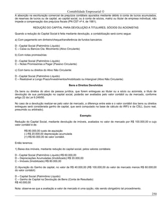 Contabilidade Empresarial ©
A absorção na escrituração comercial de prejuízos contábeis apurados mediante débito à conta de lucros acumulados,
de reservas de lucros ou de capital, ao capital social, ou à conta de sócios, matriz ou titular de empresa individual, não
impede a compensação dos prejuízos fiscais (PN CST nº 4, de 1981).

                 REDUÇÃO DO CAPITAL PARA DEVOLUÇÃO A TITULARES, SÓCIOS OU ACIONISTAS

Quando a redução do Capital Social é feita mediante devolução, a contabilização será como segue:

a) Com pagamento em dinheiro/cheque/transferência de fundos bancários:

D - Capital Social (Patrimônio Líquido)
C – Caixa ou Bancos Cta. Movimento (Ativo Circulante)

b) Com notas promissórias:

D - Capital Social (Patrimônio Líquido)
C – Notas Promissórias a Pagar (Passivo Circulante)

c) Com bens ou direitos do Ativo Não Circulante:

D - Capital Social (Patrimônio Líquido)
C – Realizável a Longo Prazo/Investimentos/Imobilizado ou Intangível (Ativo Não Circulante)

                                              Bens e Direitos Devolvidos

Os bens ou direitos do ativo da pessoa jurídica, que forem entregues ao titular ou a sócio ou acionista, a título de
devolução de sua participação no capital social, poderão ser avaliados pelo valor contábil ou de mercado, conforme
artigo 22 da Lei 9.249/95.

No caso de a devolução realizar-se pelo valor de mercado, a diferença entre este e o valor contábil dos bens ou direitos
entregues será considerada ganho de capital, que será computado na base de cálculo do IRPJ e da CSLL (lucro real,
presumido ou arbitrado).

                                                        Exemplo:

Redução do Capital Social, mediante devolução de imóveis, avaliados no valor de mercado por R$ 100.000,00 e cujo
valor contábil é de:

        R$ 80.000,00 custo de aquisição
        (-) R$ 20.000,00 depreciação acumulada
        (=) R$ 60.000,00 de valor contábil.

Então teremos:

1) Baixa dos imóveis, mediante redução do capital social, pelos valores contábeis:

D - Capital Social (Patrimônio Líquido) R$ 60.000,00
D – Depreciações Acumuladas (Imobilizado) R$ 20.000,00
C – Imóveis (Imobilizado) R$ 80.000,00

2) Apuração do Ganho de capital, no valor de R$ 40.000,00 (R$ 100.000,00 do valor de mercado menos R$ 60.000,00
do valor contábil):

D – Capital Social (Patrimônio Líquido)
C – Ganho de Capital na Devolução de Bens (Conta de Resultado)
R$ 40.000,00

Nota: observe-se que a avaliação a valor de mercado é uma opção, não sendo obrigatório tal procedimento.

                                                                                                                     250
 