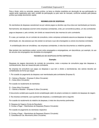 Contabilidade Empresarial ©

Para o titular, sócio ou acionista, pessoa jurídica, os bens ou direitos recebidos em devolução de sua participação no
capital serão registrados pelo valor contábil da participação ou pelo valor de mercado, conforme avaliado pela pessoa
jurídica que esteja devolvendo capital.


                                           REEMBOLSOS DE DESPESAS

Os reembolsos de despesas caracterizam-se por valores pagos ou devidos cujo ônus deva ser reembolsado por terceiro.

Normalmente, tais despesas ocorrem entre empresas contratantes, onde, por conveniência prática, um dos contratantes

paga as despesas e, pelo contrato, tem direito ao ressarcimento das mesmas do outro contratante.

É o caso, por exemplo, de um contrato de consultoria, onde a empresa contratante assume as despesas de viagem,

alimentação, etc. das pessoas que irão prestar os serviços e que são empregados ou sócios da empresa contratada.

 A contabilização deve ser simultânea, nas empresas contratantes, à vista dos documentos ou relatórios gerados.

Mas também tais reembolsos podem ocorrer entre empregados e empregadores, em decorrência, por exemplo, do uso
de veículos dos empregados nas atividades do empregador.

                                  REEMBOLSO DE DESPESAS ENTRE EMPRESAS

                                                       Exemplo:

Despesas de viagens decorrente de contrato de consultoria, onde a empresa de consultoria paga tais despesas e,
contratualmente, deve ser ressarcida pela contratante.

Na empresa de consultoria que pagou as despesas e que tem o direito a reembolsá-las, tais valores deverão ser
contabilizados da forma que segue:

1. Por ocasião do pagamento da despesa a ser reembolsada pela contratante (Empresa X):

D – Valores a Receber - Empresa X (Ativo Circulante)
C – Caixa (Ativo Circulante)

Por ocasião do recebimento do reembolso:

D – Caixa (Ativo Circulante)
C – Valores a Receber - Empresa X (Ativo Circulante)

O documento contábil para suporte de tal contabilização (além do próprio contrato) é o relatório de despesas de viagem.

2. Na empresa contratante, que suportará tais despesas, a contabilização será a seguinte:

Por ocasião do recebimento do relatório de despesas, á vista dos documentos pertinentes:

D. Despesa de Viagens (Conta de Resultado)
C. Contas a Pagar – Reembolsos de Despesas (Passivo Circulante)

Por ocasião do pagamento do reembolso respectivo:

D. Contas a Pagar – Reembolsos de Despesas (Passivo Circulante)
C. Caixa/Bancos Cta. Movimento (Ativo Circulante)

                                                                                                                   251
 