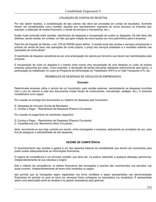 Contabilidade Empresarial ©

                                      UTILIZAÇÃO DE CONTAS DE RECEITAS

Por não serem receitas, a contabilização de tais valores não deve ser procedida em contas de resultados. Somente
devem ser contabilizadas como receitas, aquelas que representarem ingressos de novos recursos na empresa (por
exemplo, a obtenção de receita financeira, a venda de serviços e mercadorias, etc.).

Existe muita confusão entre receitas, reembolsos de despesas e recuperação de custos ou despesas. Os três fatos são
distintos, sendo receita, em síntese, um fato que gere criação de nova riqueza (ou novo patrimônio) para a empresa.

Para fins de Imposto de Renda, o art. 279 do RIR/99 assim define: “a receita bruta das vendas e serviços compreende o
produto da venda de bens nas operações de conta própria, o preço dos serviços prestados e o resultado auferido nas
operações de conta alheia”.

O reembolso de despesa caracteriza-se por uma antecipação de valores por terceiros que devem ser reembolsados pela
empresa.

E recuperação de custo ou despesa é o evento onde ocorre uma recuperação de uma despesa ou custo da própria
empresa (assumida por esta). Como exemplo, a devolução de tarifas bancárias debitadas anteriormente pelo banco, a
participação do trabalhador no custo do Programa de Alimentação do Trabalhador (PAT) e no Vale Transporte (VT), etc.

                          REEMBOLSO DE DESPESAS DE VEÍCULOS DE EMPREGADOS

                                                      Exemplo:

Determinada empresa utiliza o veículo de um funcionário, para vendas externas, reembolsando as despesas ocorridas
com o uso do mesmo à vista dos documentos (notas fiscais de combustíveis, manutenção, pedágio, etc.). A empresa
contabilizará como segue:

Por ocasião da entrega dos documentos ou relatório de despesas pelo funcionário:

D. Despesas de Veículos (Conta de Resultado)
C. Contas a Pagar – Reembolsos de Despesas (Passivo Circulante)

Por ocasião do pagamento do reembolso respectivo:

D. Contas a Pagar – Reembolsos de Despesas (Passivo Circulante)
C. Caixa/Bancos Cta. Movimento (Ativo Circulante)

Nota: recomenda-se que haja contrato por escrito, entre empregador e empresa, estipulando as condições de uso, para
fins de assegurar a dedutibilidade de tais despesas.


                                            REGIME DE COMPETÊNCIA

O reconhecimento das receitas e gastos é um dos aspectos básicos da contabilidade que devem ser conhecidos para
poder avaliar adequadamente as informações financeiras.

O regime de competência é um princípio contábil, que deve ser, na prática, estendido a qualquer alteração patrimonial,
independentemente de sua natureza e origem.

Sob o método de competência, os efeitos financeiros das transações e eventos são reconhecidos nos períodos nos
quais ocorrem, independentemente de terem sido recebidos ou pagos.

Isto permite que as transações sejam registradas nos livros contábeis e sejam apresentadas nas demonstrações
financeiras do período no qual os bens (ou serviços) foram entregues ou executados (ou recebidos). É apresentada
assim uma associação entre as receitas e os gastos necessários para gerá-las.

                                                                                                                  252
 