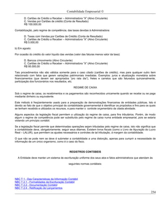 Contabilidade Empresarial ©

        D. Cartões de Crédito a Receber – Administradora “X” (Ativo Circulante)
        C. Vendas por Cartões de crédito (Conta de Resultado)
        R$ 100.000,00

Contabilização, pelo regime de competência, das taxas devidas à Administradora:

        D. Taxas com Vendas por Cartões de Crédito (Conta de Resultado)
        C. Cartões de Crédito a Receber – Administradora “X” (Ativo Circulante)
        R$ 5.000,00

b) Em agosto:

Por ocasião do crédito do valor líquido das vendas (valor das faturas menos valor da taxa):

        D. Bancos c/movimento (Ativo Circulante)
        C. Cartões de Crédito a Receber – Administradora “X” (Ativo Circulante)
        R$ 95.000,00

Tais procedimentos não são válidos somente para o caso citado (cartões de crédito), mas para qualquer outro item
relacionado com fatos que gerem variações patrimoniais imediatas. Exemplos: juros e atualização monetária sobre
financiamentos (que devem ser apropriados “pro rata dia”), fretes e carretos que são faturados quinzenalmente,
participação dos funcionários nos resultados, etc.

                                                  REGIME DE CAIXA

Sob o regime de caixa, os recebimentos e os pagamentos são reconhecidos unicamente quando se recebe ou se paga
mediante dinheiro ou equivalente.

Este método é freqüentemente usado para a preparação de demonstrações financeiras de entidades públicas. Isto é
devido ao fato de que o objetivo principal da contabilidade governamental é identificar os propósitos e fins para os quais
se tenham recebido e utilizados os recursos, e para manter o controle orçamentário da citada atividade.

Alguns aspectos da legislação fiscal permitem a utilização do regime de caixa, para fins tributários. Porém, de modo
algum o regime de competência pode ser substituído pelo regime de caixa numa entidade empresarial, pois se estaria
violando um princípio contábil.

Se a legislação fiscal permite que determinadas operações sejam tributadas pelo regime de caixa, isto não significa que
a contabilidade deva, obrigatoriamente, seguir seus ditames. Existem livros fiscais (como o Livro de Apuração do Lucro
Real – LALUR), que permitem os ajustes necessários e controles de tal tributação, á margem da contabilidade.

O que não se pode nem se deve é submeter a contabilidade a uma distorção, apenas para cumprir a necessidade de
informação de um único organismo, como é o caso do fisco.


                                               REGISTROS CONTÁBEIS

  A Entidade deve manter um sistema de escrituração uniforme dos seus atos e fatos administrativos que atendam às

                                              seguintes normas contábeis:




NBC T 1 - Das Características da Informação Contábil
NBC T 2.1 - Formalidades da Escrituração Contábil
NBC T 2.2 - Documentação Contábil
NBC T 2.4 - Retificação de Lançamentos
                                                                                                                     254
 