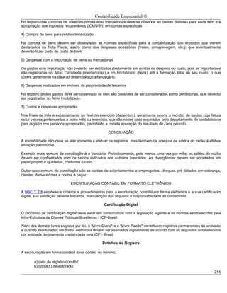 Contabilidade Empresarial ©
No registro das compras de matérias-primas e/ou mercadorias deve-se observar as contas distintas para cada item e a
apropriação dos impostos recuperáveis (ICMS/IPI) em contas específicas.

4) Compra de bens para o Ativo Imobilizado

Na compra de bens devem ser observadas as normas específicas para a contabilização dos impostos que vierem
destacados na Nota Fiscal, assim como das despesas acessórias (fretes, armazenagem, etc.), que eventualmente
deverão fazer parte do custo do bem.

5) Despesas com a importação de bens ou mercadorias

Os gastos com importação não poderão ser debitados diretamente em contas de despesa ou custo, pois as importações
são registradas no Ativo Circulante (mercadorias) e no Imobilizado (bens) até a formação total de seu custo, o que
ocorre geralmente na data do desembaraço alfandegário.

6) Despesas realizadas em imóveis de propriedade de terceiros

No registro destes gastos deve ser observado se eles são passíveis de ser considerados como benfeitorias, que deverão
ser registradas no Ativo Imobilizado.

7) Custos e despesas apropriadas

Nos finais de mês e especialmente no final do exercício (dezembro), geralmente ocorre o registro de gastos cuja fatura
inclui valores pertencentes a outro mês ou exercício, que são nesse caso separados pelo departamento de contabilidade
para registro nos períodos apropriados, permitindo a correta apuração do resultado de cada período.

                                                    CONCILIAÇÃO

A contabilidade não deve se ater somente a efetuar os registros, mas também de adequar os saldos do razão á efetiva
situação patrimonial.

Exemplo mais comum de conciliação é a bancária. Periodicamente, pelo menos uma vez por mês, os saldos do razão
devem ser confrontados com os saldos indicados nos extratos bancários. As divergências devem ser apontadas em
papel próprio e ajustadas, conforme o caso.

Outro caso comum de conciliação são as contas de adiantamentos a empregados, cheques pré-datados em cobrança,
clientes, fornecedores e contas a pagar.

                              ESCRITURAÇÃO CONTÁBIL EM FORMATO ELETRÔNICO

A NBC T 2.8 estabelece critérios e procedimentos para a escrituração contábil em forma eletrônica e a sua certificação
digital, sua validação perante terceiros, manutenção dos arquivos e responsabilidade de contabilista.

                                                 Certificação Digital

O processo de certificação digital deve estar em consonância com a legislação vigente e as normas estabelecidas pela
Infra-Estrutura de Chaves Públicas Brasileiras - ICP-Brasil.

Além dos demais livros exigidos por lei, o "Livro Diário" e o "Livro Razão" constituem registros permanentes da entidade
e quando escriturados em forma eletrônica devem ser assinados digitalmente de acordo com os requisitos estabelecidos
por entidade devidamente credenciada pela ICP - Brasil.

                                                Detalhes do Registro

A escrituração em forma contábil deve conter, no mínimo:

       a) data do registro contábil;
       b) conta(s) devedora(s);
                                                                                                                    256
 
