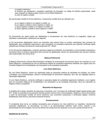 Contabilidade Empresarial ©
       c) conta(s) credora(s);
       d) histórico que represente o verdadeiro significado da transação, ou código de histórico padronizado, neste
       caso, baseado em tabela auxiliar inclusa no Livro Diário Eletrônico;
       e) valor do registro contábil.

Na escrituração contábil em forma eletrônica, o lançamento contábil deve ser efetuado com:

       a) um registro a débito e um registro a crédito, ou;
       b) um registro a débito e vários registros a crédito, ou;
       c) vários registros a débito e um registro a crédito, ou;
       d) vários registros a débito e vários registros a crédito.

                                                        Documentos

Os documentos em papel podem ser digitalizados e armazenados em meio eletrônico ou magnético, desde que
assinados e autenticados, obedecendo ao seguinte:

a) Os documentos digitalizados devem ser assinados pela pessoa física ou jurídica responsável pelo processo de
digitalização, pelo contabilista responsável e pelo empresário ou sociedade empresária que utilizarão certificado digital
expedido por entidade devidamente credenciada pela ICP - Brasil;

b) Os documentos digitalizados, contendo assinatura digital de contabilista, do empresário ou da sociedade empresária e
da pessoa física ou jurídica responsável pelo processo de digitalização, devem ser apresentados aos serviços notariais
para autenticação nos termos da lei.

                                                   Balanço Patrimonial

O Balanço Patrimonial e demais Demonstrações Contábeis de encerramento de exercício devem ser inseridos no Livro
Diário Eletrônico, completando-se com as assinaturas digitais de contabilista legalmente habilitado com registro ativo em
Conselho Regional de Contabilidade e do empresário ou da sociedade empresária.

                                                  Livro Diário Eletrônico

No Livro Diário Eletrônico, devem ser registradas todas as operações relativas às atividades da entidade, em ordem
cronológica, com individualização, clareza e caracterização do documento respectivo, dia a dia, por digitação direta ou
reprodução digitalizada.

O Livro Diário Eletrônico, contendo certificado e assinatura digital de contabilista legalmente habilitado e com registro
ativo em Conselho Regional de Contabilidade e do empresário ou da sociedade empresária, deve ser submetido ao
Registro Público competente.

                                                Requisitos de Segurança

A entidade deve adotar requisitos de segurança compatíveis com o processo de certificação digital regulamentado pela
ICP - Brasil ou submetê-los aos serviços notariais quando imprimir livros, demonstrações, relatórios e outros documentos
a partir da escrituração contábil em forma eletrônica, que contenham assinaturas e certificados digitais, conforme
estabelecido nesta Norma, para fazer fé perante terceiros.

                                                      Armazenamento

O contabilista deve tomar as medidas necessárias para armazenar em meio eletrônico ou magnético, devidamente
assinados digitalmente, os documentos, os livros e as demonstrações referidos nesta norma, visando a sua
apresentação de forma integral, nos termos estritos das respectivas leis especiais ou em juízo quando previsto em lei.


RESERVAS DE CAPITAL

                                                                                                                     257
 