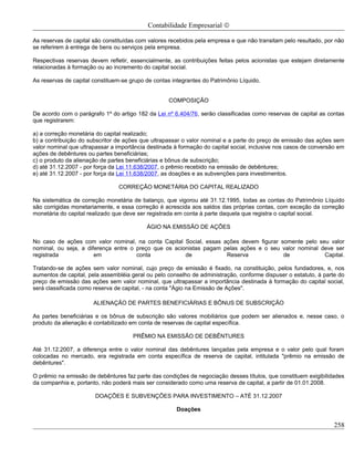 Contabilidade Empresarial ©

As reservas de capital são constituídas com valores recebidos pela empresa e que não transitam pelo resultado, por não
se referirem à entrega de bens ou serviços pela empresa.

Respectivas reservas devem refletir, essencialmente, as contribuições feitas pelos acionistas que estejam diretamente
relacionadas à formação ou ao incremento do capital social.

As reservas de capital constituem-se grupo de contas integrantes do Patrimônio Líquido.


                                                   COMPOSIÇÃO

De acordo com o parágrafo 1º do artigo 182 da Lei nº 6.404/76, serão classificadas como reservas de capital as contas
que registrarem:

a) a correção monetária do capital realizado;
b) a contribuição do subscritor de ações que ultrapassar o valor nominal e a parte do preço de emissão das ações sem
valor nominal que ultrapassar a importância destinada à formação do capital social, inclusive nos casos de conversão em
ações de debêntures ou partes beneficiárias;
c) o produto da alienação de partes beneficiárias e bônus de subscrição;
d) até 31.12.2007 - por força da Lei 11.638/2007, o prêmio recebido na emissão de debêntures;
e) até 31.12.2007 - por força da Lei 11.638/2007, as doações e as subvenções para investimentos.

                                CORREÇÃO MONETÁRIA DO CAPITAL REALIZADO

Na sistemática de correção monetária de balanço, que vigorou até 31.12.1995, todas as contas do Patrimônio Líquido
são corrigidas monetariamente, e essa correção é acrescida aos saldos das próprias contas, com exceção da correção
monetária do capital realizado que deve ser registrada em conta à parte daquela que registra o capital social.

                                           ÁGIO NA EMISSÃO DE AÇÕES

No caso de ações com valor nominal, na conta Capital Social, essas ações devem figurar somente pelo seu valor
nominal, ou seja, a diferença entre o preço que os acionistas pagam pelas ações e o seu valor nominal deve ser
registrada             em             conta            de            Reserva            de             Capital.

Tratando-se de ações sem valor nominal, cujo preço de emissão é fixado, na constituição, pelos fundadores, e, nos
aumentos de capital, pela assembléia geral ou pelo conselho de administração, conforme dispuser o estatuto, à parte do
preço de emissão das ações sem valor nominal, que ultrapassar a importância destinada à formação do capital social,
será classificada como reserva de capital, - na conta "Ágio na Emissão de Ações".

                       ALIENAÇÃO DE PARTES BENEFICIÁRIAS E BÔNUS DE SUBSCRIÇÃO

As partes beneficiárias e os bônus de subscrição são valores mobiliários que podem ser alienados e, nesse caso, o
produto da alienação é contabilizado em conta de reservas de capital específica.

                                      PRÊMIO NA EMISSÃO DE DEBÊNTURES

Até 31.12.2007, a diferença entre o valor nominal das debêntures lançadas pela empresa e o valor pelo qual foram
colocadas no mercado, era registrada em conta específica de reserva de capital, intitulada "prêmio na emissão de
debêntures".

O prêmio na emissão de debêntures faz parte das condições de negociação desses títulos, que constituem exigibilidades
da companhia e, portanto, não poderá mais ser considerado como uma reserva de capital, a partir de 01.01.2008.

                       DOAÇÕES E SUBVENÇÕES PARA INVESTIMENTO – ATÉ 31.12.2007

                                                       Doações

                                                                                                                   258
 