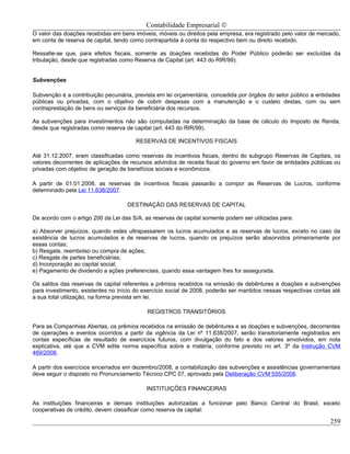 Contabilidade Empresarial ©
O valor das doações recebidas em bens imóveis, móveis ou direitos pela empresa, era registrado pelo valor de mercado,
em conta de reserva de capital, tendo como contrapartida à conta do respectivo bem ou direito recebido.

Ressalte-se que, para efeitos fiscais, somente as doações recebidas do Poder Público poderão ser excluídas da
tributação, desde que registradas como Reserva de Capital (art. 443 do RIR/99).


Subvenções

Subvenção é a contribuição pecuniária, prevista em lei orçamentária, concedida por órgãos do setor público a entidades
públicas ou privadas, com o objetivo de cobrir despesas com a manutenção e o custeio destas, com ou sem
contraprestação de bens ou serviços da beneficiária dos recursos.

As subvenções para investimentos não são computadas na determinação da base de cálculo do Imposto de Renda,
desde que registradas como reserva de capital (art. 443 do RIR/99).

                                       RESERVAS DE INCENTIVOS FISCAIS

Até 31.12.2007, eram classificadas como reservas de incentivos fiscais, dentro do subgrupo Reservas de Capitais, os
valores decorrentes de aplicações de recursos advindos de receita fiscal do governo em favor de entidades públicas ou
privadas com objetivo de geração de benefícios sociais e econômicos.

A partir de 01.01.2008, as reservas de incentivos fiscais passarão a compor as Reservas de Lucros, conforme
determinado pela Lei 11.638/2007.

                                    DESTINAÇÃO DAS RESERVAS DE CAPITAL

De acordo com o artigo 200 da Lei das S/A, as reservas de capital somente podem ser utilizadas para:

a) Absorver prejuízos, quando estes ultrapassarem os lucros acumulados e as reservas de lucros, exceto no caso da
existência de lucros acumulados e de reservas de lucros, quando os prejuízos serão absorvidos primeiramente por
essas contas;
b) Resgate, reembolso ou compra de ações;
c) Resgate de partes beneficiárias;
d) Incorporação ao capital social;
e) Pagamento de dividendo a ações preferenciais, quando essa vantagem lhes for assegurada.

Os saldos das reservas de capital referentes a prêmios recebidos na emissão de debêntures e doações e subvenções
para investimento, existentes no início do exercício social de 2008, poderão ser mantidos nessas respectivas contas até
a sua total utilização, na forma prevista em lei.

                                            REGISTROS TRANSITÓRIOS

Para as Companhias Abertas, os prêmios recebidos na emissão de debêntures e as doações e subvenções, decorrentes
de operações e eventos ocorridos a partir da vigência da Lei nº 11.638/2007, serão transitoriamente registrados em
contas específicas de resultado de exercícios futuros, com divulgação do fato e dos valores envolvidos, em nota
explicativa, até que a CVM edite norma específica sobre a matéria, conforme previsto no art. 3º da Instrução CVM
469/2008.

A partir dos exercícios encerrados em dezembro/2008, a contabilização das subvenções e assistências governamentais
deve seguir o disposto no Pronunciamento Técnico CPC 07, aprovado pela Deliberação CVM 555/2008.

                                            INSTITUIÇÕES FINANCEIRAS

As instituições financeiras e demais instituições autorizadas a funcionar pelo Banco Central do Brasil, exceto
cooperativas de crédito, devem classificar como reserva de capital:

                                                                                                                   259
 