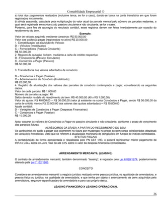 Contabilidade Empresarial ©
a) total dos pagamentos realizados (inclusive lance, se for o caso), dando-se baixa na conta transitória em que foram
registrados inicialmente;
b) dívida assumida, calculada pela multiplicação do valor atual da parcela mensal pelo número de parcelas restantes, a
qual será registrada em conta (s) do passivo circulante e não circulante, se for o caso.
Portanto, para fins de apuração do resultado contábil, estes registros devem ser feitos imediatamente por ocasião do
recebimento do bem.
                                                        Exemplo:
Valor de veículo adquirido mediante consórcio: R$ 50.000,00
Valor das quotas já pagas (registradas no ativo) R$ 20.000,00
1. Contabilização da aquisição do Veículo:
D – Veículos (Imobilizado)
C – Fornecedores (Passivo Circulante)
R$ 50.000,00
2. Registro da quitação do bem, mediante a carta de crédito respectiva:
D - Fornecedores (Passivo Circulante)
C - Consórcios a Pagar (Passivo)
R$ 50.000,00

3. Transferência dos valores adiantados de consórcio:

D – Consórcios a Pagar (Passivo)
C – Adiantamentos de Consórcio (Imobilizado)
R$ 20.000,00
4. Registro da atualização dos valores das parcelas de consórcio contemplado a pagar, considerando os seguintes
dados:
Valor de cada parcela: R$ 1.000,00
Número de parcelas a pagar: 40
Saldo devedor na data do recebimento do bem: R$ 40.000,00 (40 x R$ 1.000,00)
Valor do ajuste: R$ 40.000,00 – R$ 30.000,00 (valor já existente na conta Consórcios a Pagar, sendo R$ 50.000,00 da
carta de crédito menos R$ 20.000,00 dos valores das quotas adiantadas) = R$ 10.000,00
Ajuste contábil:
D – Variações de Consórcios a Pagar (Despesas Financeiras)
C – Consórcios a Pagar (Passivo)
R$ 10.000,00

Nota: separar os valores de Consórcios a Pagar no passivo circulante e não circulante, conforme o prazo de vencimento
das parcelas futuras.
                          ACRÉSCIMOS DA DÍVIDA A PARTIR DO RECEBIMENTO DO BEM
Os acréscimos no saldo a pagar que ocorrerem no futuro por mudanças no preço do bem serão considerados despesas
de variações monetárias, visto que se referem à atualização monetária de obrigações em função de índices contratados.
                                                  EFEITOS FISCAIS
A contabilização da forma apresentada é respaldada pelo PN CST 1/83, e poderá representar menor pagamento de
IRPJ e CSLL sobre o Lucro Real de até 34% sobre o valor da despesa financeira contabilizada.


                                     ARRENDAMENTO MERCANTIL (LEASING)

O contrato de arrendamento mercantil, também denominado “leasing”, é regulado pela Lei 6.099/1974, posteriormente
alterada pela Lei 7.132/1983.

                                                        CONCEITO

Considera-se arrendamento mercantil o negócio jurídico realizado entre pessoa jurídica, na qualidade de arrendadora, e
pessoa física ou jurídica, na qualidade de arrendatária, e que tenha por objeto o arrendamento de bens adquiridos pela
arrendadora, segundo especificações da arrendatária e para uso próprio desta.

                                LEASING FINANCEIRO X LEASING OPERACIONAL

                                                                                                                   26
 