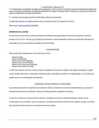 Contabilidade Empresarial ©
I - a contribuição do subscritor de ações que ultrapassar o valor nominal e a parte do preço de emissão das ações sem
valor nominal que ultrapassar a importância destinada à formação do capital social, inclusive nos casos de conversão em
ações de debêntures ou partes beneficiárias;

II - o produto da alienação de partes beneficiárias e bônus de subscrição.

O saldo das reservas de capital existente deve ser destinado até 31 de dezembro de 2010.

Base Legal: Resolução BCB 3.605/2008.


RESERVAS DE LUCROS

As reservas de lucros são as contas de reservas constituídas pela apropriação de lucros da companhia, conforme

previsto no § 4º do art. 182 da Lei nº 6.404/76, para atender a várias finalidades, sendo sua constituição efetivada por

disposição da lei ou por proposta dos órgãos da administração.



                                                    CLASSIFICAÇÃO

Pela Lei das S/A, classificam-se como reservas de lucros:

    Reserva Legal;
    Reserva Estatutária;
    Reserva para Contingências;
    Reserva de Lucros a Realizar;
    Reserva de Lucros para Expansão;
    Reserva de Incentivos Fiscais.

O saldo das reservas de lucros, exceto as para contingências e de lucros a realizar, não poderá ultrapassar o capital

social; atingido esse limite, a assembléia deliberará sobre a aplicação do excesso na integralização ou no aumento do

capital social, ou na distribuição de dividendos.



                                     DIFERENÇA ENTRE RESERVAS E PROVISÕES

As provisões representam expectativas de perdas de ativos ou estimativas de valores a desembolsar que, apesar de

financeiramente ainda não efetivadas, derivam de fatos geradores contábeis já ocorridos.



A partir do momento que essas perdas de ativos ou obrigações se tornam totalmente definidas, deixam de ser

consideradas como provisões, como por exemplo: a provisão para férias se transforma em salários a pagar, a provisão

para Imposto de Renda passa a ser Impostos de Renda a pagar.




                                                                                                                        260
 