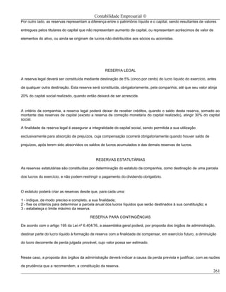 Contabilidade Empresarial ©
Por outro lado, as reservas representam a diferença entre o patrimônio líquido e o capital, sendo resultantes de valores

entregues pelos titulares do capital que não representam aumento de capital, ou representam acréscimos de valor de

elementos do ativo, ou ainda se originam de lucros não distribuídos aos sócios ou acionistas.




                                                    RESERVA LEGAL

A reserva legal deverá ser constituída mediante destinação de 5% (cinco por cento) do lucro líquido do exercício, antes

de qualquer outra destinação. Esta reserva será constituída, obrigatoriamente, pela companhia, até que seu valor atinja

20% do capital social realizado, quando então deixará de ser acrescida.



A critério da companhia, a reserva legal poderá deixar de receber créditos, quando o saldo desta reserva, somado ao
montante das reservas de capital (exceto a reserva de correção monetária do capital realizado), atingir 30% do capital
social.

A finalidade da reserva legal é assegurar a integralidade do capital social, sendo permitida a sua utilização

exclusivamente para absorção de prejuízos, cuja compensação ocorrerá obrigatoriamente quando houver saldo de

prejuízos, após terem sido absorvidos os saldos de lucros acumulados e das demais reservas de lucros.



                                              RESERVAS ESTATUTÁRIAS

As reservas estatutárias são constituídas por determinação do estatuto da companhia, como destinação de uma parcela

dos lucros do exercício, e não podem restringir o pagamento do dividendo obrigatório.



O estatuto poderá criar as reservas desde que, para cada uma:

1 - indique, de modo preciso e completo, a sua finalidade;
2 - fixe os critérios para determinar a parcela anual dos lucros líquidos que serão destinados à sua constituição; e
3 - estabeleça o limite máximo da reserva.

                                           RESERVA PARA CONTINGÊNCIAS

De acordo com o artigo 195 da Lei nº 6.404/76, a assembléia geral poderá, por proposta dos órgãos de administração,

destinar parte do lucro líquido à formação de reserva com a finalidade de compensar, em exercício futuro, a diminuição

do lucro decorrente de perda julgada provável, cujo valor possa ser estimado.



Nesse caso, a proposta dos órgãos da administração deverá indicar a causa da perda prevista e justificar, com as razões

de prudência que a recomendem, a constituição da reserva.
                                                                                                                       261
 
