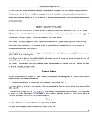 Contabilidade Empresarial ©

No exercício em que ocorrer a perda efetivamente, ou deixarem de existir as razões que justificaram a sua constituição,

efetua-se a reversão da Reserva para Contingências anteriormente constituída para a conta de Lucros Acumulados,

sendo o valor destinado a formação de outras reservas ou à distribuição de dividendos, conforme dispuser a assembléia

geral dos acionistas.



                                           RESERVA DE LUCROS A REALIZAR

No exercício em que o montante do dividendo obrigatório, calculado nos termos do estatuto ou do art. 202 da Lei das

S/A, ultrapassar a parcela realizada do lucro líquido do exercício, a assembléia-geral poderá, por proposta dos órgãos da

administração, destinar o excesso à constituição de reserva de lucros a realizar.

Desta forma, à opção da companhia, poderá ser constituída a reserva de lucros a realizar, mediante destinação dos

lucros do exercício, cujo objetivo é evidenciar a parcela de lucros ainda não realizada financeiramente, apesar de

reconhecida contabilmente, pela empresa.

Esta situação pode ocorrer em decorrência, por exemplo, de lucro em vendas a prazo cuja realização financeira ocorrerá
após o término do exercício seguinte.

Desta forma, evita-se distribuir dividendo obrigatório sobre essa parcela de lucros que, apesar de existente, não está
realizada financeiramente no caixa da empresa.

Tais valores, à medida da sua realização financeira, devem ser transferidos para reservas de lucros a destinar, entrarão

no cômputo para cálculo dos dividendos.

                                                   Realização do Lucro


Para fins da constituição da Reserva de Lucros a Realizar, considera-se realizada a parcela do lucro líquido do exercício
que exceder da soma dos seguintes valores:

I – o resultado líquido positivo da equivalência patrimonial (art. 248 da Lei das S/A), e

II – o lucro, ganho ou rendimento em operações cujo prazo de realização financeira ocorra após o término do exercício
social seguinte.

A partir de 01.01.2008, por força da Lei 11.638/2007, pode constituir a Reserva de Lucros a Realizar o lucro, rendimento
ou ganho líquidos em operações ou contabilização de ativo e passivo pelo valor de mercado, cujo prazo de realização
financeira ocorra após o término do exercício social seguinte.

                                                          Exemplo:

Resultado Positivo da Equivalência Patrimonial (Empresa A): R$ 1.000

Resultado Negativo na Equivalência Patrimonial (Empresa B): R$ 800

                                                                                                                      262
 