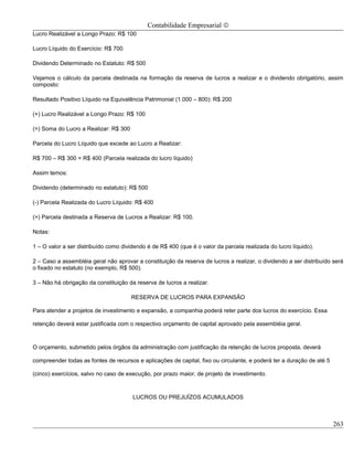 Contabilidade Empresarial ©
Lucro Realizável a Longo Prazo: R$ 100

Lucro Líquido do Exercício: R$ 700

Dividendo Determinado no Estatuto: R$ 500

Vejamos o cálculo da parcela destinada na formação da reserva de lucros a realizar e o dividendo obrigatório, assim
composto:

Resultado Positivo Líquido na Equivalência Patrimonial (1.000 – 800): R$ 200

(+) Lucro Realizável a Longo Prazo: R$ 100

(=) Soma do Lucro a Realizar: R$ 300

Parcela do Lucro Líquido que excede ao Lucro a Realizar:

R$ 700 – R$ 300 = R$ 400 (Parcela realizada do lucro líquido)

Assim temos:

Dividendo (determinado no estatuto): R$ 500

(-) Parcela Realizada do Lucro Líquido: R$ 400

(=) Parcela destinada a Reserva de Lucros a Realizar: R$ 100.

Notas:

1 – O valor a ser distribuído como dividendo é de R$ 400 (que é o valor da parcela realizada do lucro líquido).

2 – Caso a assembléia geral não aprovar a constituição da reserva de lucros a realizar, o dividendo a ser distribuído será
o fixado no estatuto (no exemplo, R$ 500).

3 – Não há obrigação da constituição da reserva de lucros a realizar.

                                       RESERVA DE LUCROS PARA EXPANSÃO

Para atender a projetos de investimento e expansão, a companhia poderá reter parte dos lucros do exercício. Essa

retenção deverá estar justificada com o respectivo orçamento de capital aprovado pela assembléia geral.



O orçamento, submetido pelos órgãos da administração com justificação da retenção de lucros proposta, deverá

compreender todas as fontes de recursos e aplicações de capital, fixo ou circulante, e poderá ter a duração de até 5

(cinco) exercícios, salvo no caso de execução, por prazo maior, de projeto de investimento.



                                       LUCROS OU PREJUÍZOS ACUMULADOS



                                                                                                                       263
 